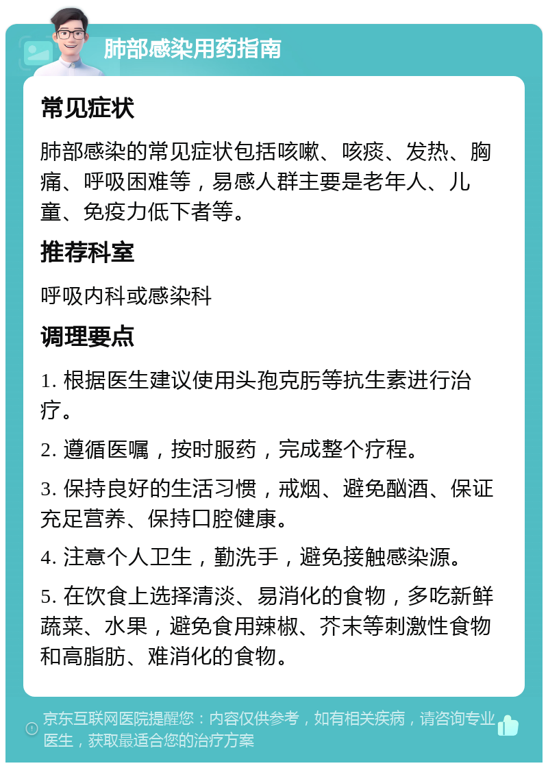 肺部感染用药指南 常见症状 肺部感染的常见症状包括咳嗽、咳痰、发热、胸痛、呼吸困难等，易感人群主要是老年人、儿童、免疫力低下者等。 推荐科室 呼吸内科或感染科 调理要点 1. 根据医生建议使用头孢克肟等抗生素进行治疗。 2. 遵循医嘱，按时服药，完成整个疗程。 3. 保持良好的生活习惯，戒烟、避免酗酒、保证充足营养、保持口腔健康。 4. 注意个人卫生，勤洗手，避免接触感染源。 5. 在饮食上选择清淡、易消化的食物，多吃新鲜蔬菜、水果，避免食用辣椒、芥末等刺激性食物和高脂肪、难消化的食物。