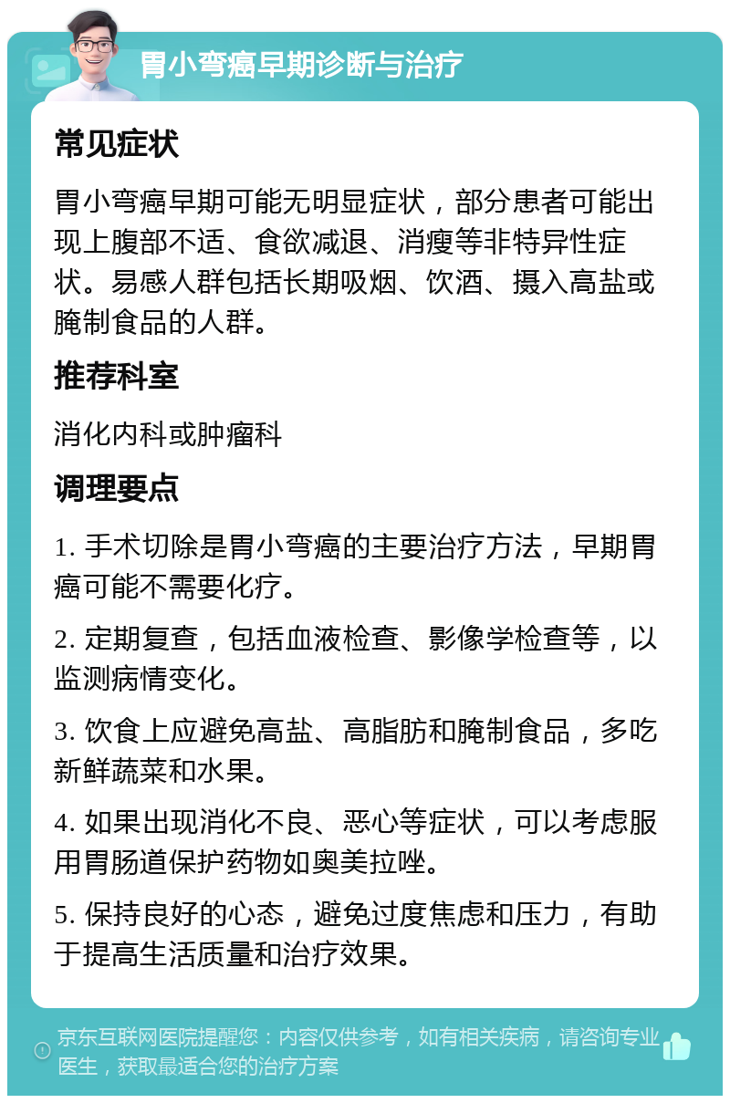 胃小弯癌早期诊断与治疗 常见症状 胃小弯癌早期可能无明显症状，部分患者可能出现上腹部不适、食欲减退、消瘦等非特异性症状。易感人群包括长期吸烟、饮酒、摄入高盐或腌制食品的人群。 推荐科室 消化内科或肿瘤科 调理要点 1. 手术切除是胃小弯癌的主要治疗方法，早期胃癌可能不需要化疗。 2. 定期复查，包括血液检查、影像学检查等，以监测病情变化。 3. 饮食上应避免高盐、高脂肪和腌制食品，多吃新鲜蔬菜和水果。 4. 如果出现消化不良、恶心等症状，可以考虑服用胃肠道保护药物如奥美拉唑。 5. 保持良好的心态，避免过度焦虑和压力，有助于提高生活质量和治疗效果。