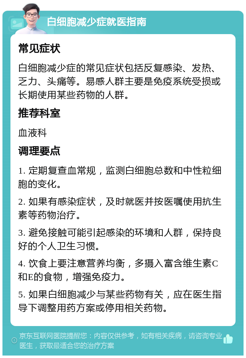 白细胞减少症就医指南 常见症状 白细胞减少症的常见症状包括反复感染、发热、乏力、头痛等。易感人群主要是免疫系统受损或长期使用某些药物的人群。 推荐科室 血液科 调理要点 1. 定期复查血常规，监测白细胞总数和中性粒细胞的变化。 2. 如果有感染症状，及时就医并按医嘱使用抗生素等药物治疗。 3. 避免接触可能引起感染的环境和人群，保持良好的个人卫生习惯。 4. 饮食上要注意营养均衡，多摄入富含维生素C和E的食物，增强免疫力。 5. 如果白细胞减少与某些药物有关，应在医生指导下调整用药方案或停用相关药物。