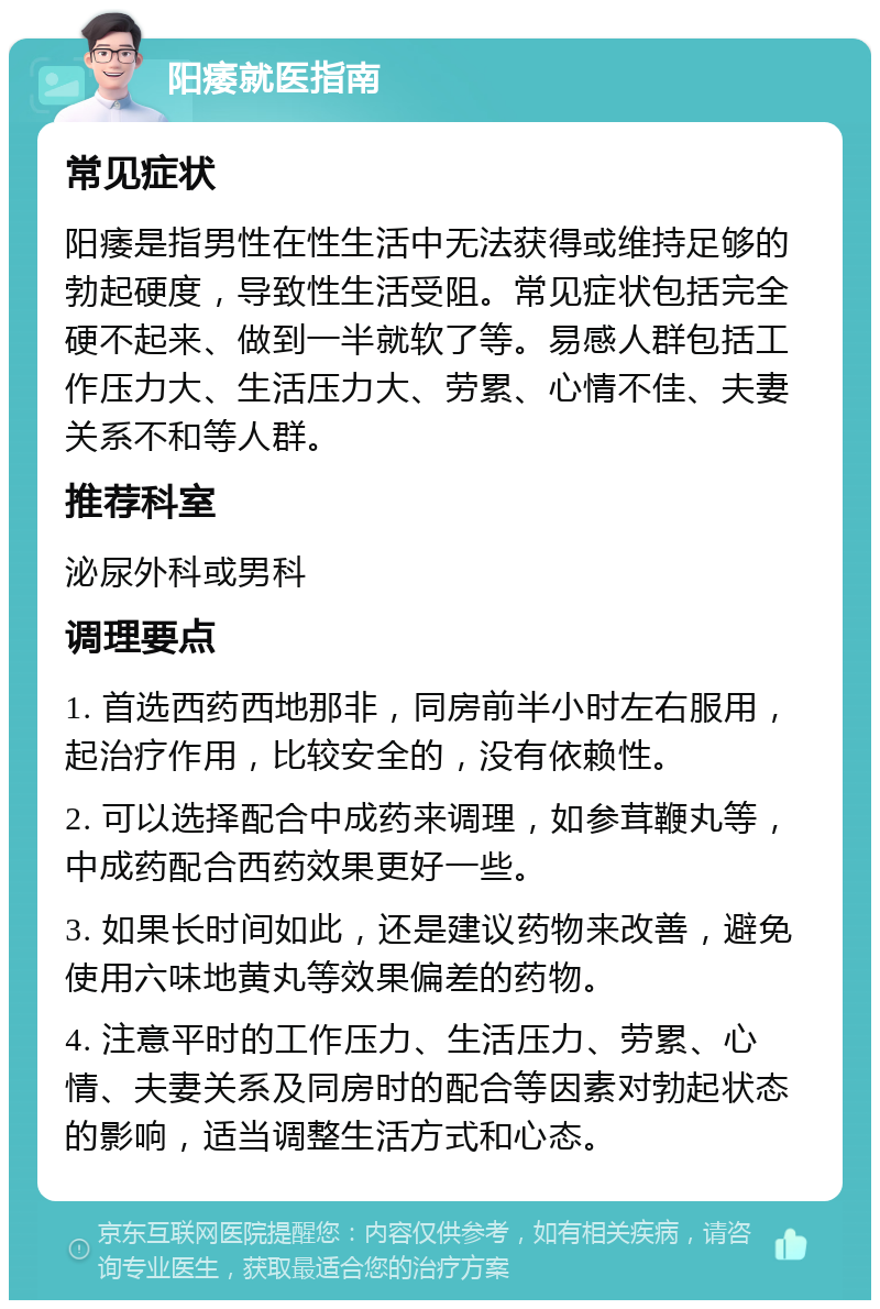 阳痿就医指南 常见症状 阳痿是指男性在性生活中无法获得或维持足够的勃起硬度，导致性生活受阻。常见症状包括完全硬不起来、做到一半就软了等。易感人群包括工作压力大、生活压力大、劳累、心情不佳、夫妻关系不和等人群。 推荐科室 泌尿外科或男科 调理要点 1. 首选西药西地那非，同房前半小时左右服用，起治疗作用，比较安全的，没有依赖性。 2. 可以选择配合中成药来调理，如参茸鞭丸等，中成药配合西药效果更好一些。 3. 如果长时间如此，还是建议药物来改善，避免使用六味地黄丸等效果偏差的药物。 4. 注意平时的工作压力、生活压力、劳累、心情、夫妻关系及同房时的配合等因素对勃起状态的影响，适当调整生活方式和心态。