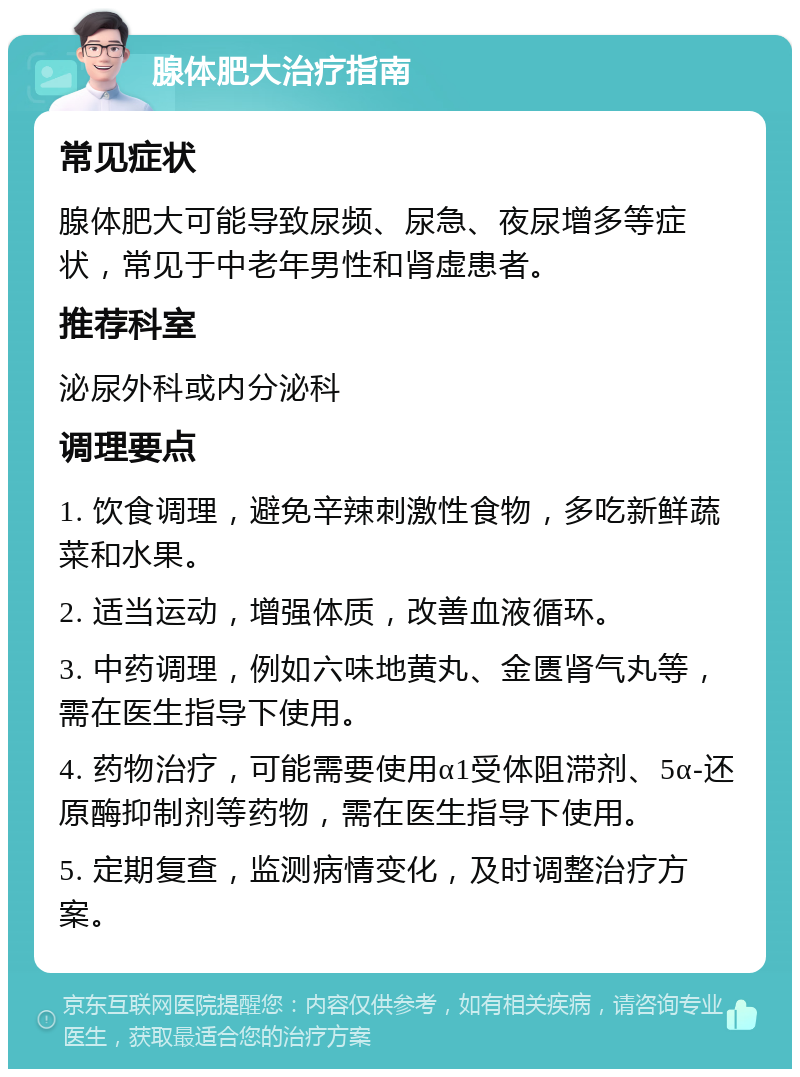 腺体肥大治疗指南 常见症状 腺体肥大可能导致尿频、尿急、夜尿增多等症状，常见于中老年男性和肾虚患者。 推荐科室 泌尿外科或内分泌科 调理要点 1. 饮食调理，避免辛辣刺激性食物，多吃新鲜蔬菜和水果。 2. 适当运动，增强体质，改善血液循环。 3. 中药调理，例如六味地黄丸、金匮肾气丸等，需在医生指导下使用。 4. 药物治疗，可能需要使用α1受体阻滞剂、5α-还原酶抑制剂等药物，需在医生指导下使用。 5. 定期复查，监测病情变化，及时调整治疗方案。