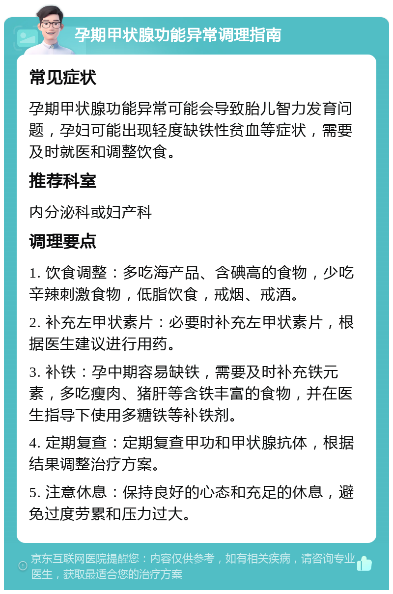 孕期甲状腺功能异常调理指南 常见症状 孕期甲状腺功能异常可能会导致胎儿智力发育问题，孕妇可能出现轻度缺铁性贫血等症状，需要及时就医和调整饮食。 推荐科室 内分泌科或妇产科 调理要点 1. 饮食调整：多吃海产品、含碘高的食物，少吃辛辣刺激食物，低脂饮食，戒烟、戒酒。 2. 补充左甲状素片：必要时补充左甲状素片，根据医生建议进行用药。 3. 补铁：孕中期容易缺铁，需要及时补充铁元素，多吃瘦肉、猪肝等含铁丰富的食物，并在医生指导下使用多糖铁等补铁剂。 4. 定期复查：定期复查甲功和甲状腺抗体，根据结果调整治疗方案。 5. 注意休息：保持良好的心态和充足的休息，避免过度劳累和压力过大。