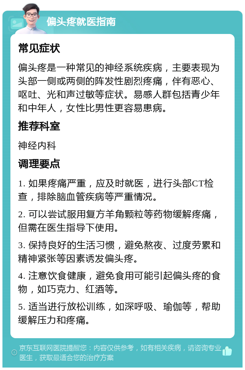 偏头疼就医指南 常见症状 偏头疼是一种常见的神经系统疾病，主要表现为头部一侧或两侧的阵发性剧烈疼痛，伴有恶心、呕吐、光和声过敏等症状。易感人群包括青少年和中年人，女性比男性更容易患病。 推荐科室 神经内科 调理要点 1. 如果疼痛严重，应及时就医，进行头部CT检查，排除脑血管疾病等严重情况。 2. 可以尝试服用复方羊角颗粒等药物缓解疼痛，但需在医生指导下使用。 3. 保持良好的生活习惯，避免熬夜、过度劳累和精神紧张等因素诱发偏头疼。 4. 注意饮食健康，避免食用可能引起偏头疼的食物，如巧克力、红酒等。 5. 适当进行放松训练，如深呼吸、瑜伽等，帮助缓解压力和疼痛。