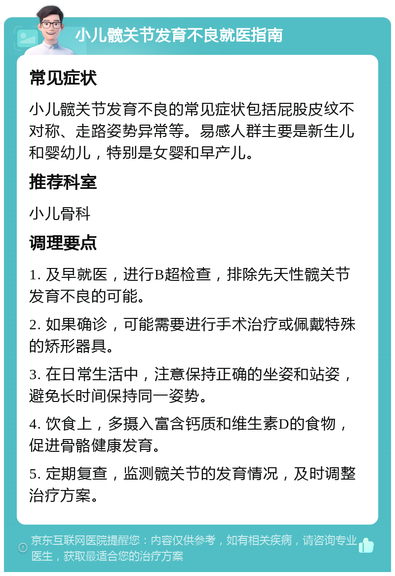 小儿髋关节发育不良就医指南 常见症状 小儿髋关节发育不良的常见症状包括屁股皮纹不对称、走路姿势异常等。易感人群主要是新生儿和婴幼儿，特别是女婴和早产儿。 推荐科室 小儿骨科 调理要点 1. 及早就医，进行B超检查，排除先天性髋关节发育不良的可能。 2. 如果确诊，可能需要进行手术治疗或佩戴特殊的矫形器具。 3. 在日常生活中，注意保持正确的坐姿和站姿，避免长时间保持同一姿势。 4. 饮食上，多摄入富含钙质和维生素D的食物，促进骨骼健康发育。 5. 定期复查，监测髋关节的发育情况，及时调整治疗方案。