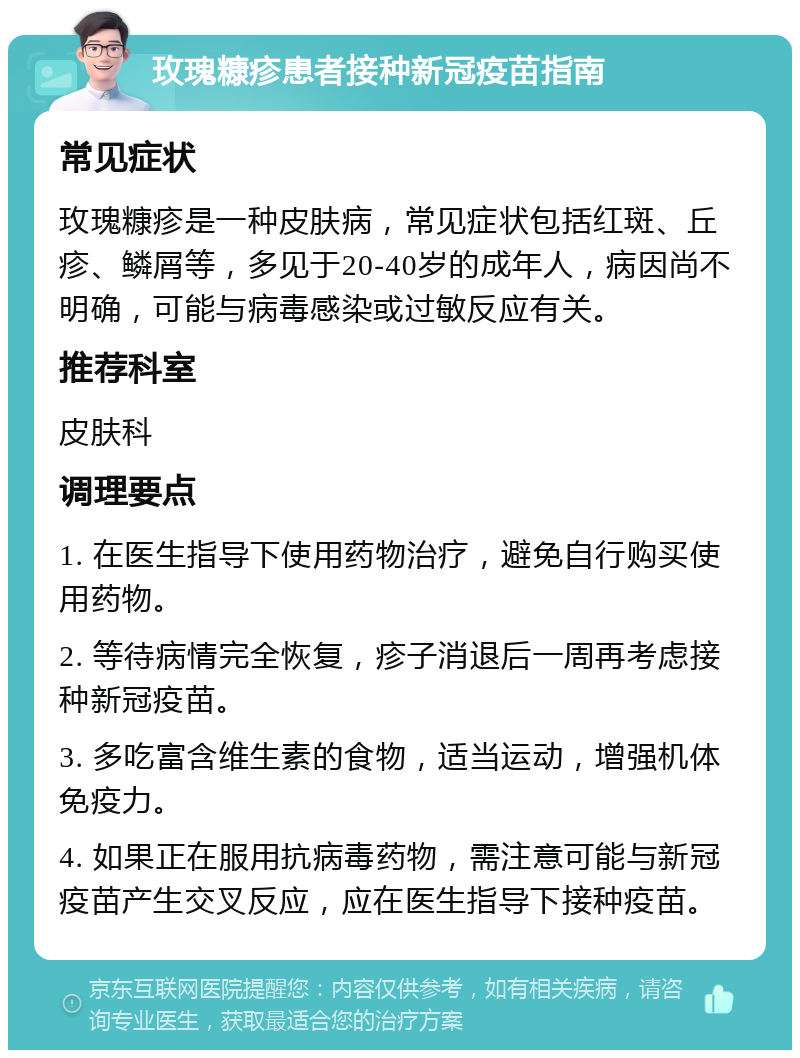 玫瑰糠疹患者接种新冠疫苗指南 常见症状 玫瑰糠疹是一种皮肤病，常见症状包括红斑、丘疹、鳞屑等，多见于20-40岁的成年人，病因尚不明确，可能与病毒感染或过敏反应有关。 推荐科室 皮肤科 调理要点 1. 在医生指导下使用药物治疗，避免自行购买使用药物。 2. 等待病情完全恢复，疹子消退后一周再考虑接种新冠疫苗。 3. 多吃富含维生素的食物，适当运动，增强机体免疫力。 4. 如果正在服用抗病毒药物，需注意可能与新冠疫苗产生交叉反应，应在医生指导下接种疫苗。