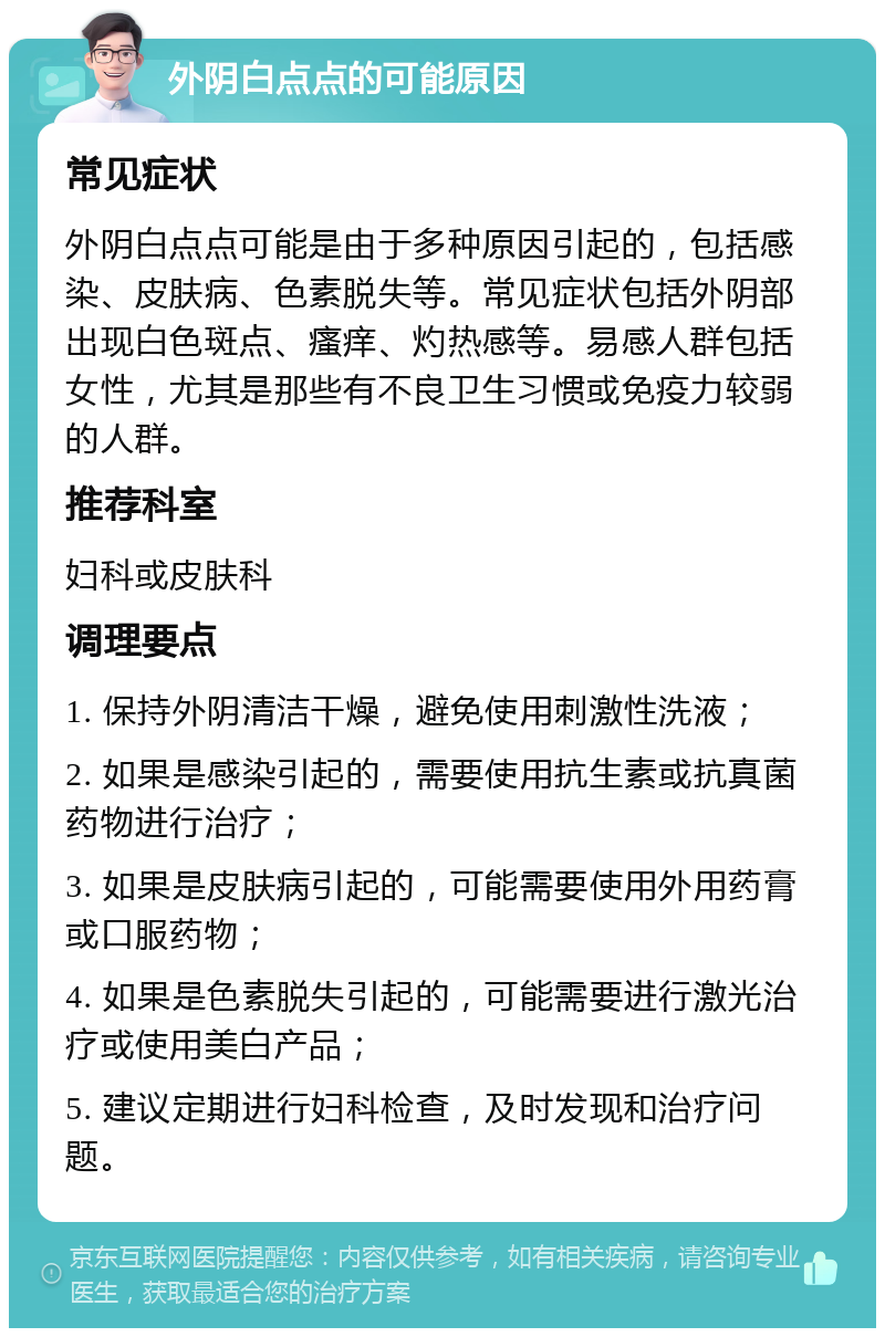 外阴白点点的可能原因 常见症状 外阴白点点可能是由于多种原因引起的，包括感染、皮肤病、色素脱失等。常见症状包括外阴部出现白色斑点、瘙痒、灼热感等。易感人群包括女性，尤其是那些有不良卫生习惯或免疫力较弱的人群。 推荐科室 妇科或皮肤科 调理要点 1. 保持外阴清洁干燥，避免使用刺激性洗液； 2. 如果是感染引起的，需要使用抗生素或抗真菌药物进行治疗； 3. 如果是皮肤病引起的，可能需要使用外用药膏或口服药物； 4. 如果是色素脱失引起的，可能需要进行激光治疗或使用美白产品； 5. 建议定期进行妇科检查，及时发现和治疗问题。