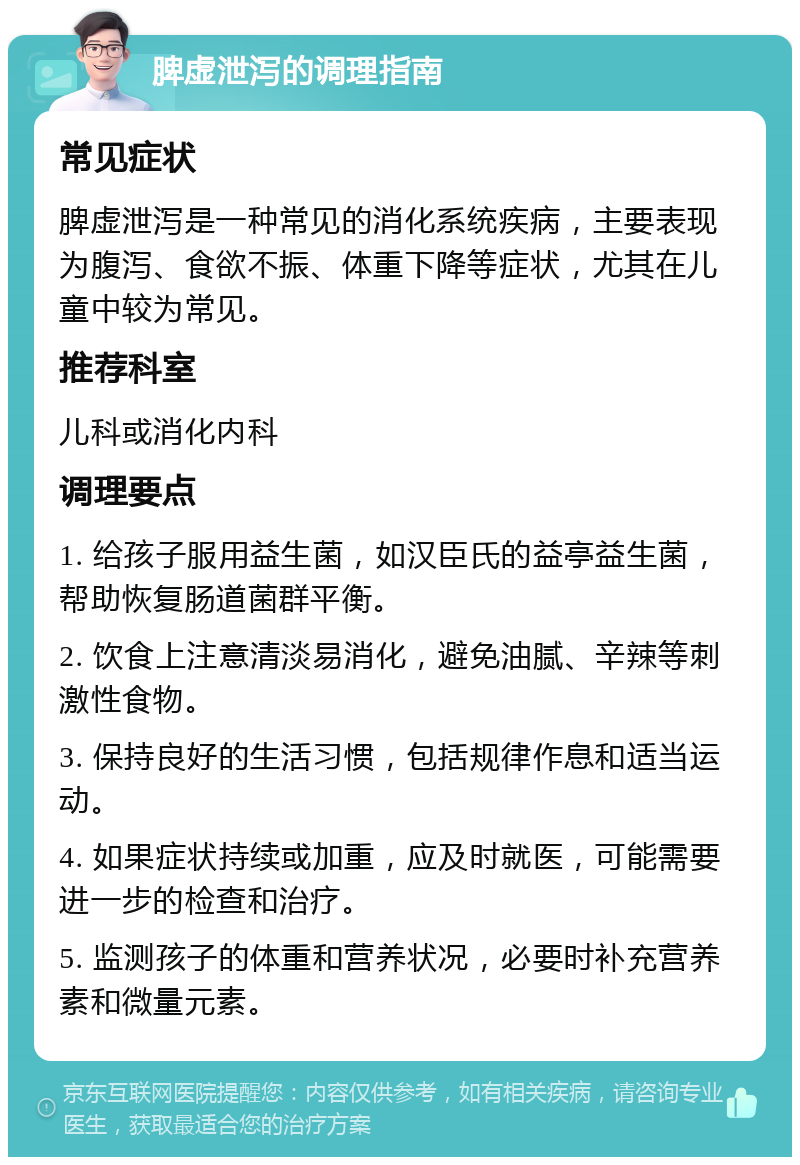 脾虚泄泻的调理指南 常见症状 脾虚泄泻是一种常见的消化系统疾病，主要表现为腹泻、食欲不振、体重下降等症状，尤其在儿童中较为常见。 推荐科室 儿科或消化内科 调理要点 1. 给孩子服用益生菌，如汉臣氏的益亭益生菌，帮助恢复肠道菌群平衡。 2. 饮食上注意清淡易消化，避免油腻、辛辣等刺激性食物。 3. 保持良好的生活习惯，包括规律作息和适当运动。 4. 如果症状持续或加重，应及时就医，可能需要进一步的检查和治疗。 5. 监测孩子的体重和营养状况，必要时补充营养素和微量元素。