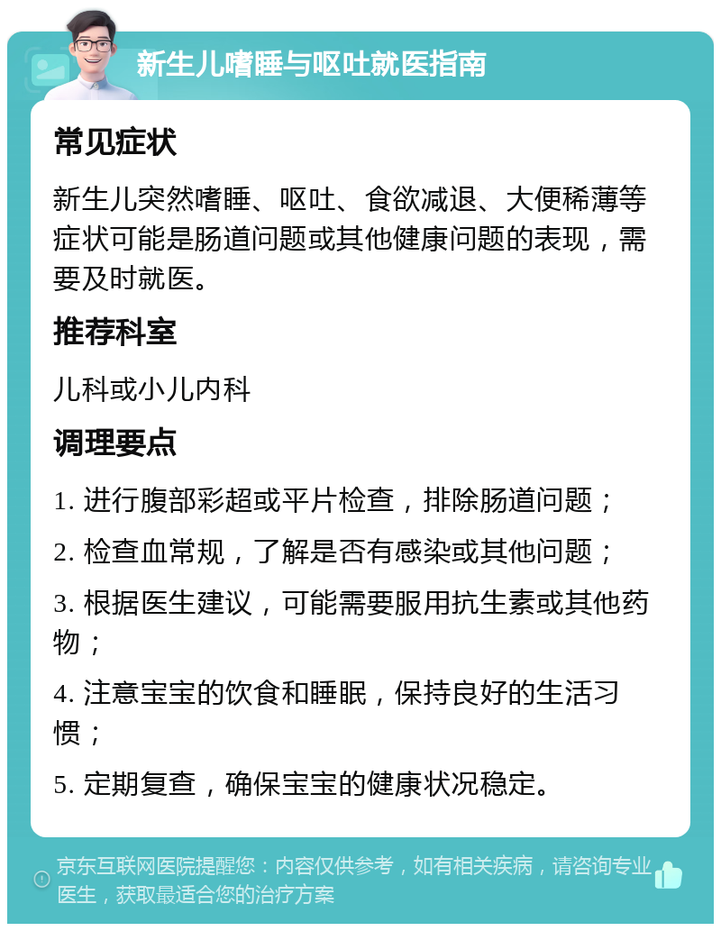 新生儿嗜睡与呕吐就医指南 常见症状 新生儿突然嗜睡、呕吐、食欲减退、大便稀薄等症状可能是肠道问题或其他健康问题的表现，需要及时就医。 推荐科室 儿科或小儿内科 调理要点 1. 进行腹部彩超或平片检查，排除肠道问题； 2. 检查血常规，了解是否有感染或其他问题； 3. 根据医生建议，可能需要服用抗生素或其他药物； 4. 注意宝宝的饮食和睡眠，保持良好的生活习惯； 5. 定期复查，确保宝宝的健康状况稳定。