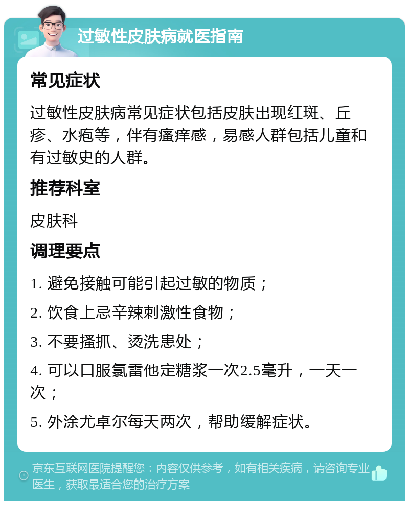 过敏性皮肤病就医指南 常见症状 过敏性皮肤病常见症状包括皮肤出现红斑、丘疹、水疱等，伴有瘙痒感，易感人群包括儿童和有过敏史的人群。 推荐科室 皮肤科 调理要点 1. 避免接触可能引起过敏的物质； 2. 饮食上忌辛辣刺激性食物； 3. 不要搔抓、烫洗患处； 4. 可以口服氯雷他定糖浆一次2.5毫升，一天一次； 5. 外涂尤卓尔每天两次，帮助缓解症状。