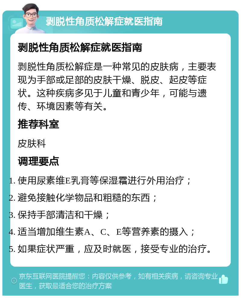 剥脱性角质松解症就医指南 剥脱性角质松解症就医指南 剥脱性角质松解症是一种常见的皮肤病，主要表现为手部或足部的皮肤干燥、脱皮、起皮等症状。这种疾病多见于儿童和青少年，可能与遗传、环境因素等有关。 推荐科室 皮肤科 调理要点 使用尿素维E乳膏等保湿霜进行外用治疗； 避免接触化学物品和粗糙的东西； 保持手部清洁和干燥； 适当增加维生素A、C、E等营养素的摄入； 如果症状严重，应及时就医，接受专业的治疗。