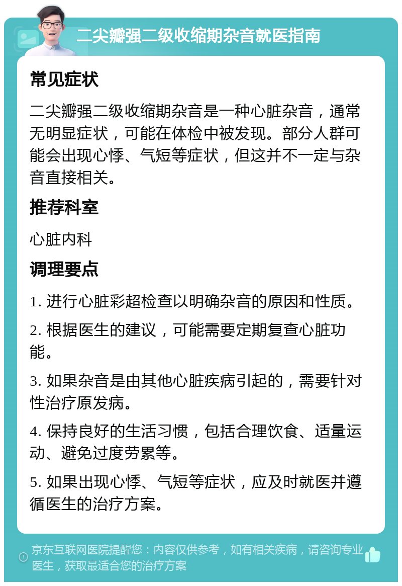 二尖瓣强二级收缩期杂音就医指南 常见症状 二尖瓣强二级收缩期杂音是一种心脏杂音，通常无明显症状，可能在体检中被发现。部分人群可能会出现心悸、气短等症状，但这并不一定与杂音直接相关。 推荐科室 心脏内科 调理要点 1. 进行心脏彩超检查以明确杂音的原因和性质。 2. 根据医生的建议，可能需要定期复查心脏功能。 3. 如果杂音是由其他心脏疾病引起的，需要针对性治疗原发病。 4. 保持良好的生活习惯，包括合理饮食、适量运动、避免过度劳累等。 5. 如果出现心悸、气短等症状，应及时就医并遵循医生的治疗方案。