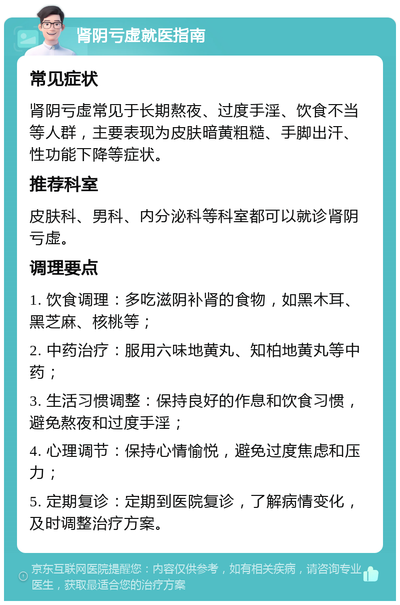 肾阴亏虚就医指南 常见症状 肾阴亏虚常见于长期熬夜、过度手淫、饮食不当等人群，主要表现为皮肤暗黄粗糙、手脚出汗、性功能下降等症状。 推荐科室 皮肤科、男科、内分泌科等科室都可以就诊肾阴亏虚。 调理要点 1. 饮食调理：多吃滋阴补肾的食物，如黑木耳、黑芝麻、核桃等； 2. 中药治疗：服用六味地黄丸、知柏地黄丸等中药； 3. 生活习惯调整：保持良好的作息和饮食习惯，避免熬夜和过度手淫； 4. 心理调节：保持心情愉悦，避免过度焦虑和压力； 5. 定期复诊：定期到医院复诊，了解病情变化，及时调整治疗方案。