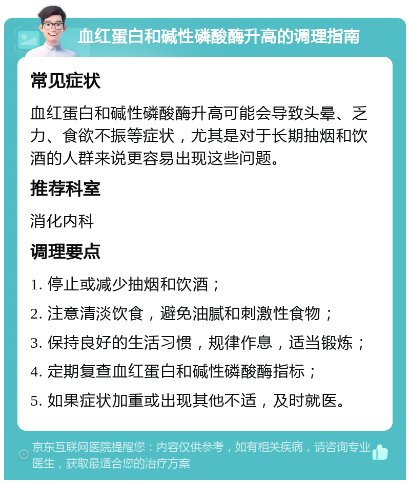 血红蛋白和碱性磷酸酶升高的调理指南 常见症状 血红蛋白和碱性磷酸酶升高可能会导致头晕、乏力、食欲不振等症状，尤其是对于长期抽烟和饮酒的人群来说更容易出现这些问题。 推荐科室 消化内科 调理要点 1. 停止或减少抽烟和饮酒； 2. 注意清淡饮食，避免油腻和刺激性食物； 3. 保持良好的生活习惯，规律作息，适当锻炼； 4. 定期复查血红蛋白和碱性磷酸酶指标； 5. 如果症状加重或出现其他不适，及时就医。