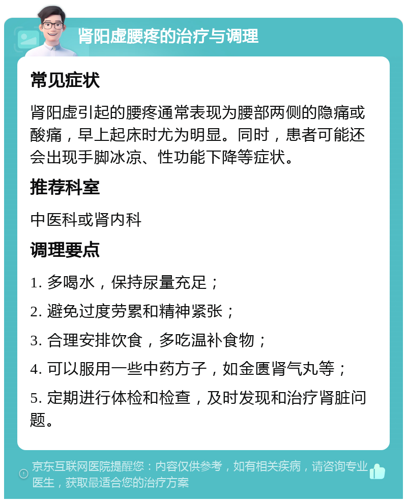 肾阳虚腰疼的治疗与调理 常见症状 肾阳虚引起的腰疼通常表现为腰部两侧的隐痛或酸痛，早上起床时尤为明显。同时，患者可能还会出现手脚冰凉、性功能下降等症状。 推荐科室 中医科或肾内科 调理要点 1. 多喝水，保持尿量充足； 2. 避免过度劳累和精神紧张； 3. 合理安排饮食，多吃温补食物； 4. 可以服用一些中药方子，如金匮肾气丸等； 5. 定期进行体检和检查，及时发现和治疗肾脏问题。