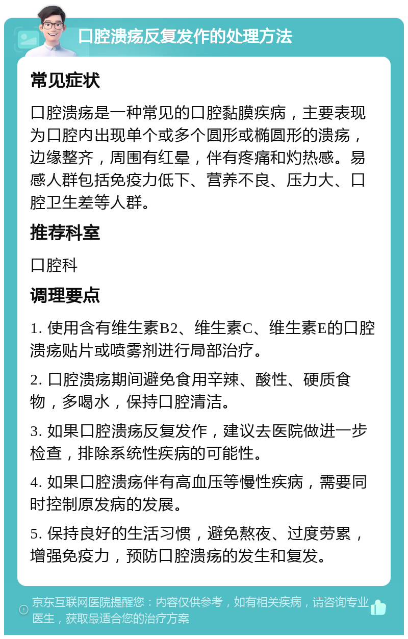 口腔溃疡反复发作的处理方法 常见症状 口腔溃疡是一种常见的口腔黏膜疾病，主要表现为口腔内出现单个或多个圆形或椭圆形的溃疡，边缘整齐，周围有红晕，伴有疼痛和灼热感。易感人群包括免疫力低下、营养不良、压力大、口腔卫生差等人群。 推荐科室 口腔科 调理要点 1. 使用含有维生素B2、维生素C、维生素E的口腔溃疡贴片或喷雾剂进行局部治疗。 2. 口腔溃疡期间避免食用辛辣、酸性、硬质食物，多喝水，保持口腔清洁。 3. 如果口腔溃疡反复发作，建议去医院做进一步检查，排除系统性疾病的可能性。 4. 如果口腔溃疡伴有高血压等慢性疾病，需要同时控制原发病的发展。 5. 保持良好的生活习惯，避免熬夜、过度劳累，增强免疫力，预防口腔溃疡的发生和复发。