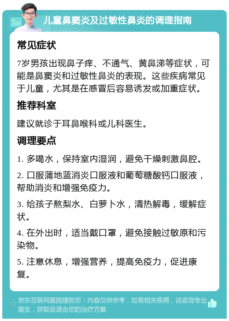 儿童鼻窦炎及过敏性鼻炎的调理指南 常见症状 7岁男孩出现鼻子痒、不通气、黄鼻涕等症状，可能是鼻窦炎和过敏性鼻炎的表现。这些疾病常见于儿童，尤其是在感冒后容易诱发或加重症状。 推荐科室 建议就诊于耳鼻喉科或儿科医生。 调理要点 1. 多喝水，保持室内湿润，避免干燥刺激鼻腔。 2. 口服蒲地蓝消炎口服液和葡萄糖酸钙口服液，帮助消炎和增强免疫力。 3. 给孩子熬梨水、白萝卜水，清热解毒，缓解症状。 4. 在外出时，适当戴口罩，避免接触过敏原和污染物。 5. 注意休息，增强营养，提高免疫力，促进康复。