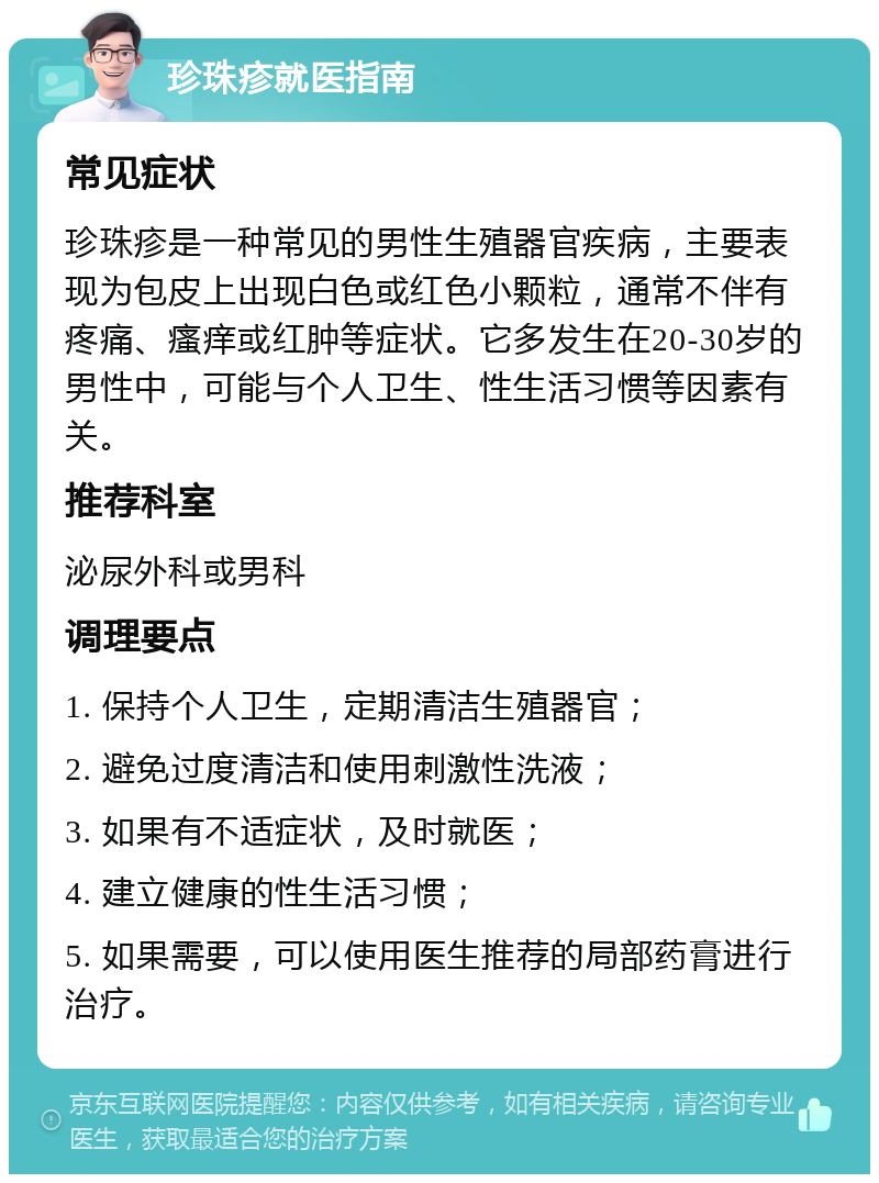 珍珠疹就医指南 常见症状 珍珠疹是一种常见的男性生殖器官疾病，主要表现为包皮上出现白色或红色小颗粒，通常不伴有疼痛、瘙痒或红肿等症状。它多发生在20-30岁的男性中，可能与个人卫生、性生活习惯等因素有关。 推荐科室 泌尿外科或男科 调理要点 1. 保持个人卫生，定期清洁生殖器官； 2. 避免过度清洁和使用刺激性洗液； 3. 如果有不适症状，及时就医； 4. 建立健康的性生活习惯； 5. 如果需要，可以使用医生推荐的局部药膏进行治疗。