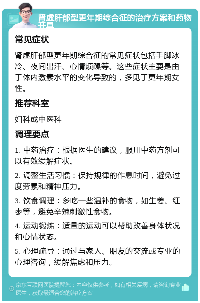 肾虚肝郁型更年期综合征的治疗方案和药物开具 常见症状 肾虚肝郁型更年期综合征的常见症状包括手脚冰冷、夜间出汗、心情烦躁等。这些症状主要是由于体内激素水平的变化导致的，多见于更年期女性。 推荐科室 妇科或中医科 调理要点 1. 中药治疗：根据医生的建议，服用中药方剂可以有效缓解症状。 2. 调整生活习惯：保持规律的作息时间，避免过度劳累和精神压力。 3. 饮食调理：多吃一些温补的食物，如生姜、红枣等，避免辛辣刺激性食物。 4. 运动锻炼：适量的运动可以帮助改善身体状况和心情状态。 5. 心理疏导：通过与家人、朋友的交流或专业的心理咨询，缓解焦虑和压力。