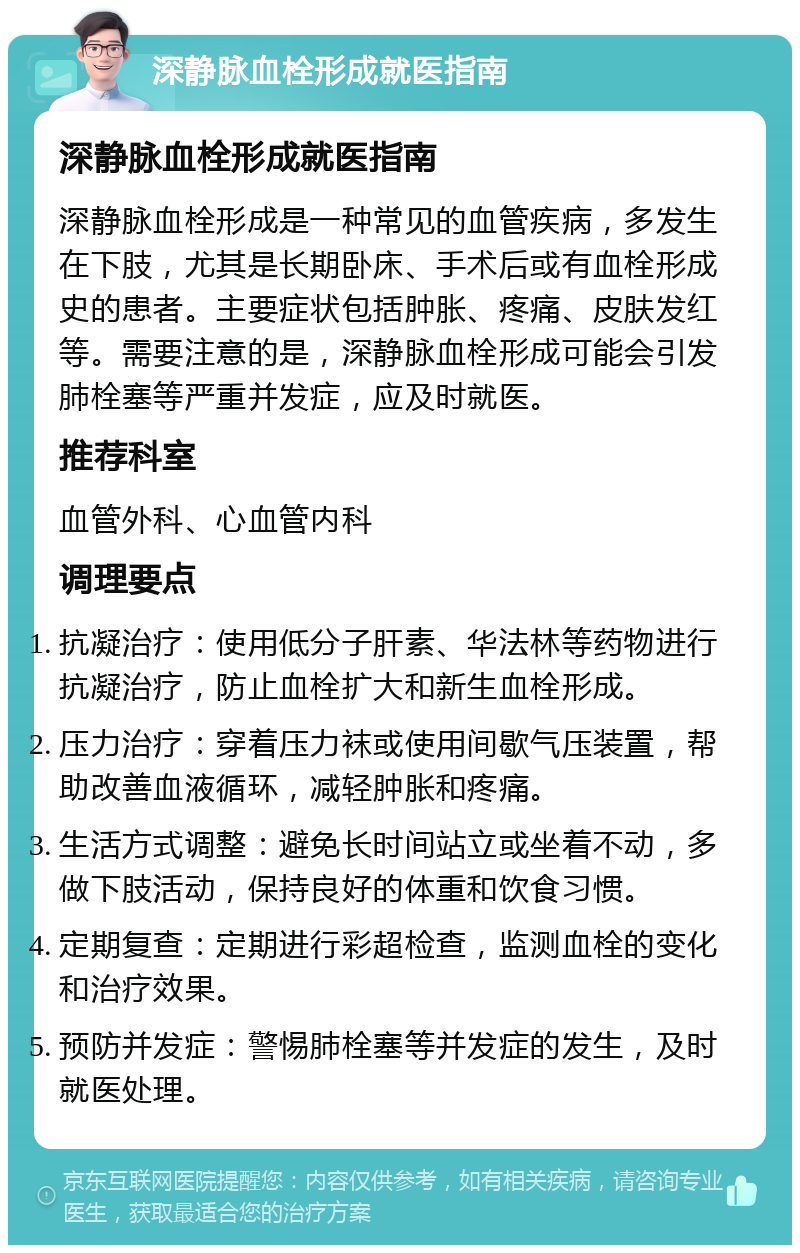 深静脉血栓形成就医指南 深静脉血栓形成就医指南 深静脉血栓形成是一种常见的血管疾病，多发生在下肢，尤其是长期卧床、手术后或有血栓形成史的患者。主要症状包括肿胀、疼痛、皮肤发红等。需要注意的是，深静脉血栓形成可能会引发肺栓塞等严重并发症，应及时就医。 推荐科室 血管外科、心血管内科 调理要点 抗凝治疗：使用低分子肝素、华法林等药物进行抗凝治疗，防止血栓扩大和新生血栓形成。 压力治疗：穿着压力袜或使用间歇气压装置，帮助改善血液循环，减轻肿胀和疼痛。 生活方式调整：避免长时间站立或坐着不动，多做下肢活动，保持良好的体重和饮食习惯。 定期复查：定期进行彩超检查，监测血栓的变化和治疗效果。 预防并发症：警惕肺栓塞等并发症的发生，及时就医处理。