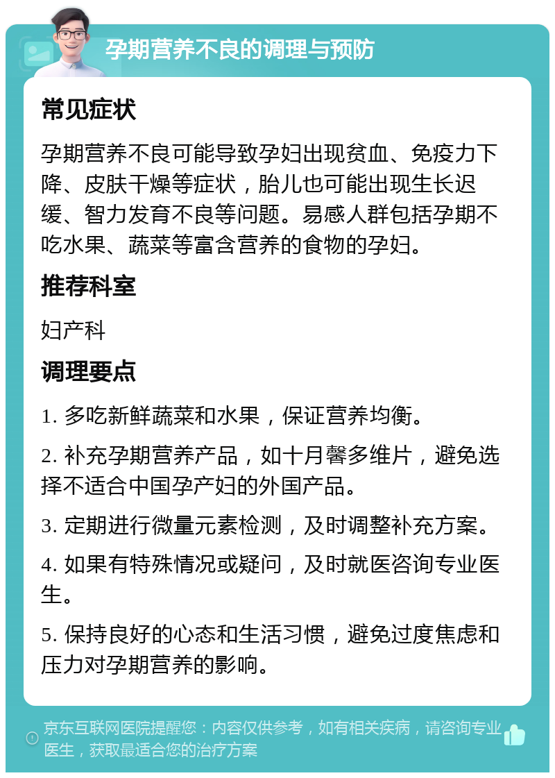 孕期营养不良的调理与预防 常见症状 孕期营养不良可能导致孕妇出现贫血、免疫力下降、皮肤干燥等症状，胎儿也可能出现生长迟缓、智力发育不良等问题。易感人群包括孕期不吃水果、蔬菜等富含营养的食物的孕妇。 推荐科室 妇产科 调理要点 1. 多吃新鲜蔬菜和水果，保证营养均衡。 2. 补充孕期营养产品，如十月馨多维片，避免选择不适合中国孕产妇的外国产品。 3. 定期进行微量元素检测，及时调整补充方案。 4. 如果有特殊情况或疑问，及时就医咨询专业医生。 5. 保持良好的心态和生活习惯，避免过度焦虑和压力对孕期营养的影响。