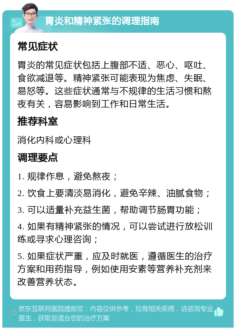 胃炎和精神紧张的调理指南 常见症状 胃炎的常见症状包括上腹部不适、恶心、呕吐、食欲减退等。精神紧张可能表现为焦虑、失眠、易怒等。这些症状通常与不规律的生活习惯和熬夜有关，容易影响到工作和日常生活。 推荐科室 消化内科或心理科 调理要点 1. 规律作息，避免熬夜； 2. 饮食上要清淡易消化，避免辛辣、油腻食物； 3. 可以适量补充益生菌，帮助调节肠胃功能； 4. 如果有精神紧张的情况，可以尝试进行放松训练或寻求心理咨询； 5. 如果症状严重，应及时就医，遵循医生的治疗方案和用药指导，例如使用安素等营养补充剂来改善营养状态。