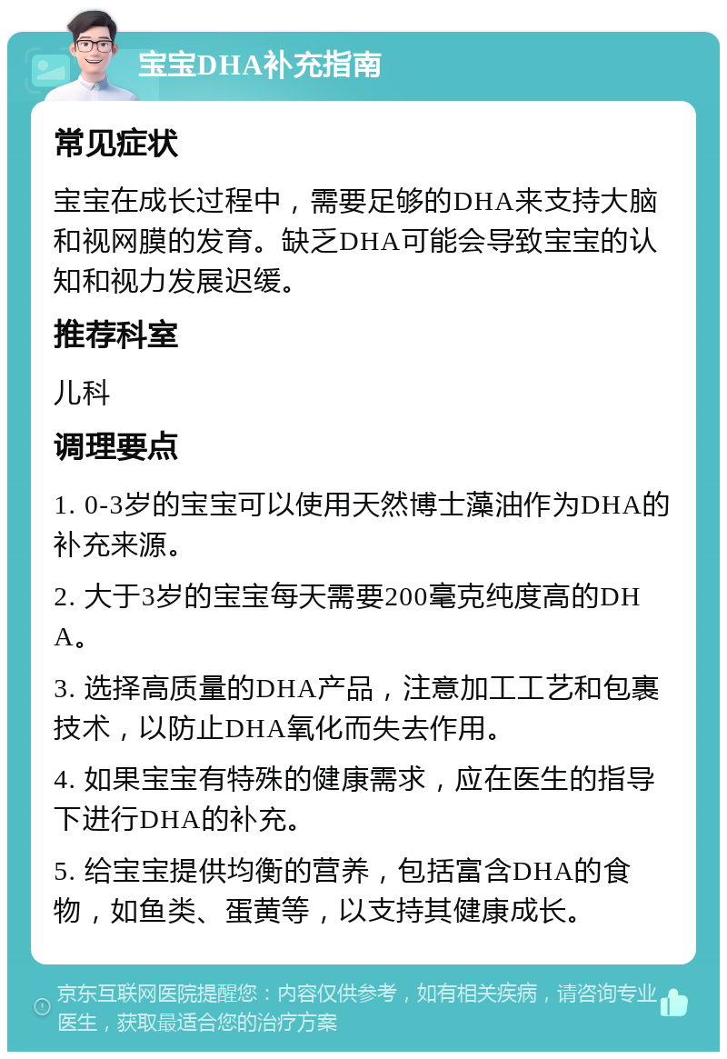 宝宝DHA补充指南 常见症状 宝宝在成长过程中，需要足够的DHA来支持大脑和视网膜的发育。缺乏DHA可能会导致宝宝的认知和视力发展迟缓。 推荐科室 儿科 调理要点 1. 0-3岁的宝宝可以使用天然博士藻油作为DHA的补充来源。 2. 大于3岁的宝宝每天需要200毫克纯度高的DHA。 3. 选择高质量的DHA产品，注意加工工艺和包裹技术，以防止DHA氧化而失去作用。 4. 如果宝宝有特殊的健康需求，应在医生的指导下进行DHA的补充。 5. 给宝宝提供均衡的营养，包括富含DHA的食物，如鱼类、蛋黄等，以支持其健康成长。