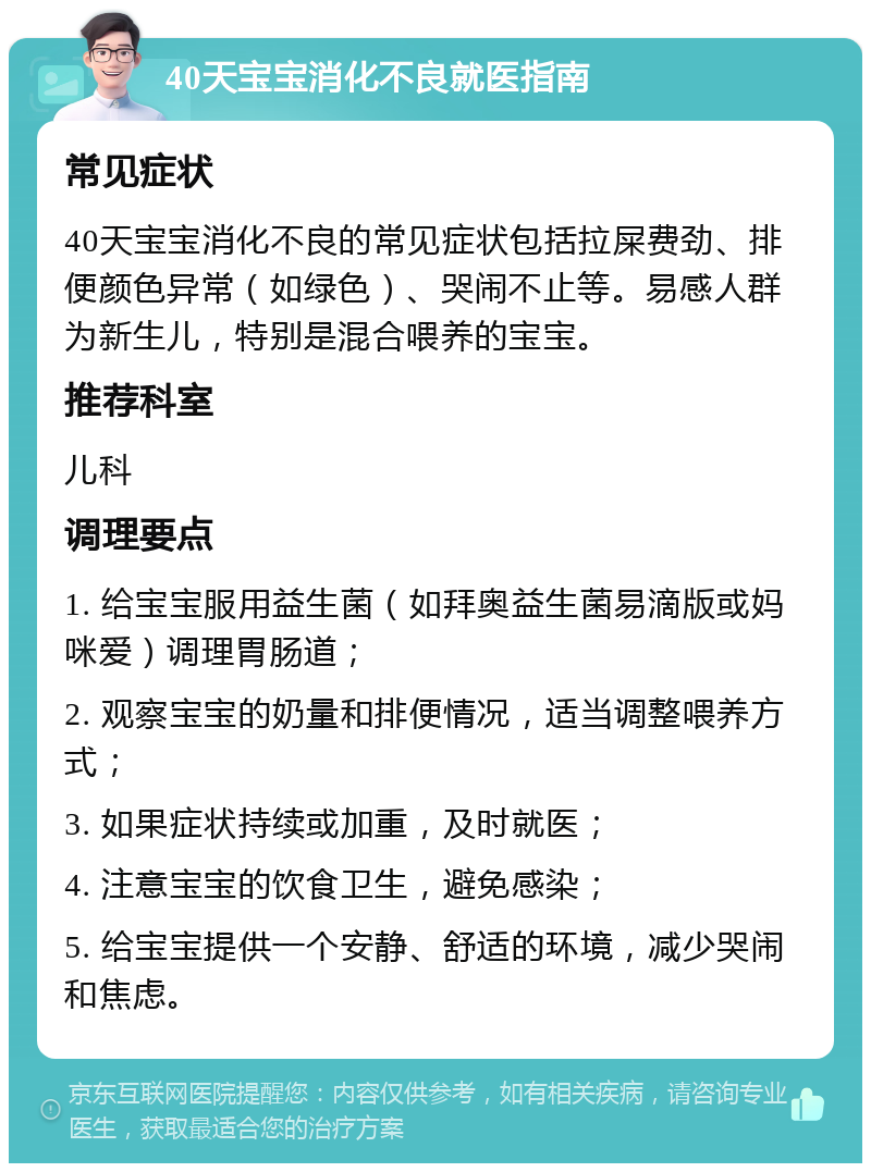 40天宝宝消化不良就医指南 常见症状 40天宝宝消化不良的常见症状包括拉屎费劲、排便颜色异常（如绿色）、哭闹不止等。易感人群为新生儿，特别是混合喂养的宝宝。 推荐科室 儿科 调理要点 1. 给宝宝服用益生菌（如拜奥益生菌易滴版或妈咪爱）调理胃肠道； 2. 观察宝宝的奶量和排便情况，适当调整喂养方式； 3. 如果症状持续或加重，及时就医； 4. 注意宝宝的饮食卫生，避免感染； 5. 给宝宝提供一个安静、舒适的环境，减少哭闹和焦虑。