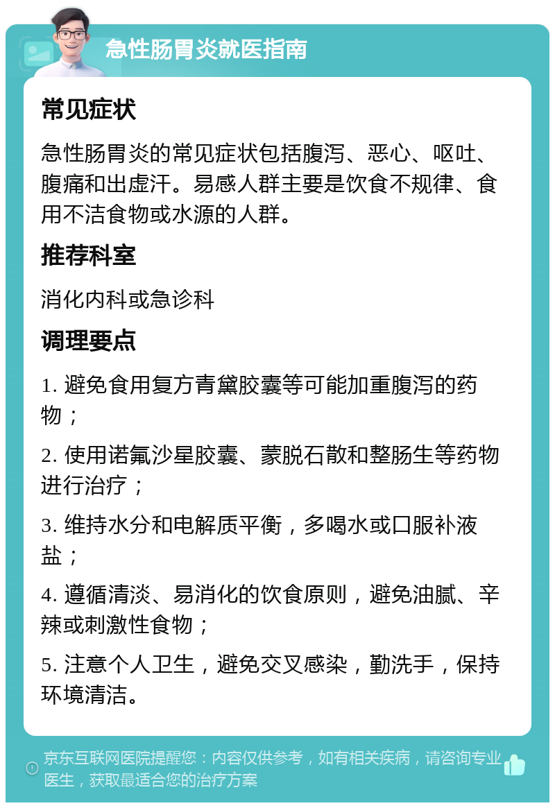 急性肠胃炎就医指南 常见症状 急性肠胃炎的常见症状包括腹泻、恶心、呕吐、腹痛和出虚汗。易感人群主要是饮食不规律、食用不洁食物或水源的人群。 推荐科室 消化内科或急诊科 调理要点 1. 避免食用复方青黛胶囊等可能加重腹泻的药物； 2. 使用诺氟沙星胶囊、蒙脱石散和整肠生等药物进行治疗； 3. 维持水分和电解质平衡，多喝水或口服补液盐； 4. 遵循清淡、易消化的饮食原则，避免油腻、辛辣或刺激性食物； 5. 注意个人卫生，避免交叉感染，勤洗手，保持环境清洁。