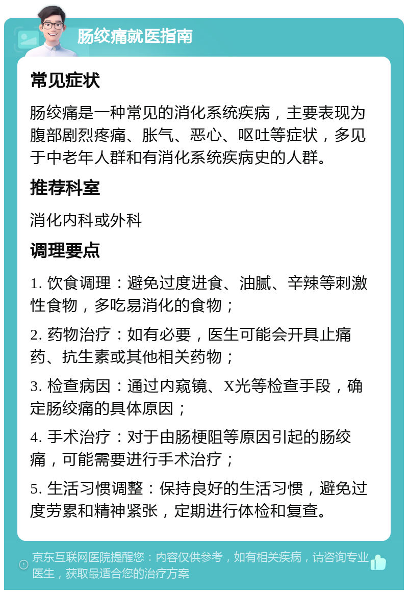 肠绞痛就医指南 常见症状 肠绞痛是一种常见的消化系统疾病，主要表现为腹部剧烈疼痛、胀气、恶心、呕吐等症状，多见于中老年人群和有消化系统疾病史的人群。 推荐科室 消化内科或外科 调理要点 1. 饮食调理：避免过度进食、油腻、辛辣等刺激性食物，多吃易消化的食物； 2. 药物治疗：如有必要，医生可能会开具止痛药、抗生素或其他相关药物； 3. 检查病因：通过内窥镜、X光等检查手段，确定肠绞痛的具体原因； 4. 手术治疗：对于由肠梗阻等原因引起的肠绞痛，可能需要进行手术治疗； 5. 生活习惯调整：保持良好的生活习惯，避免过度劳累和精神紧张，定期进行体检和复查。