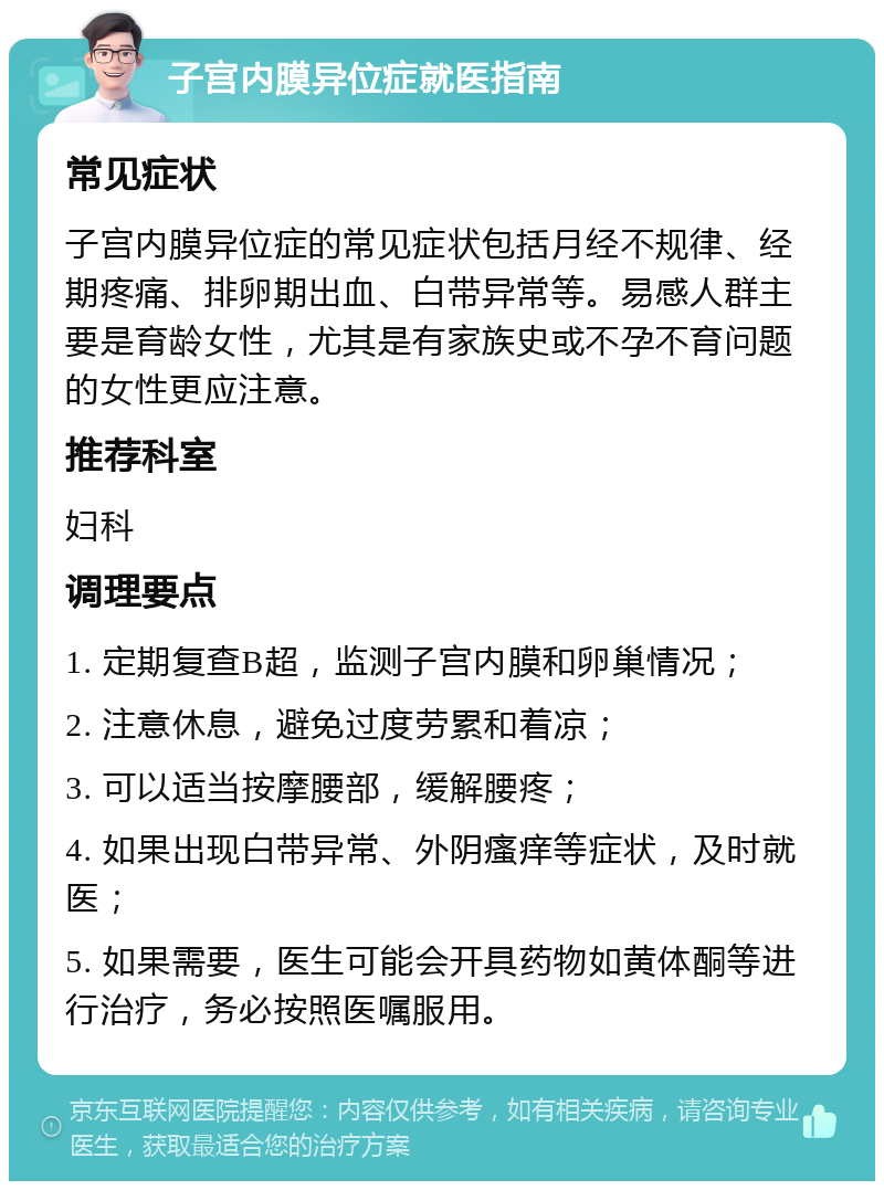 子宫内膜异位症就医指南 常见症状 子宫内膜异位症的常见症状包括月经不规律、经期疼痛、排卵期出血、白带异常等。易感人群主要是育龄女性，尤其是有家族史或不孕不育问题的女性更应注意。 推荐科室 妇科 调理要点 1. 定期复查B超，监测子宫内膜和卵巢情况； 2. 注意休息，避免过度劳累和着凉； 3. 可以适当按摩腰部，缓解腰疼； 4. 如果出现白带异常、外阴瘙痒等症状，及时就医； 5. 如果需要，医生可能会开具药物如黄体酮等进行治疗，务必按照医嘱服用。