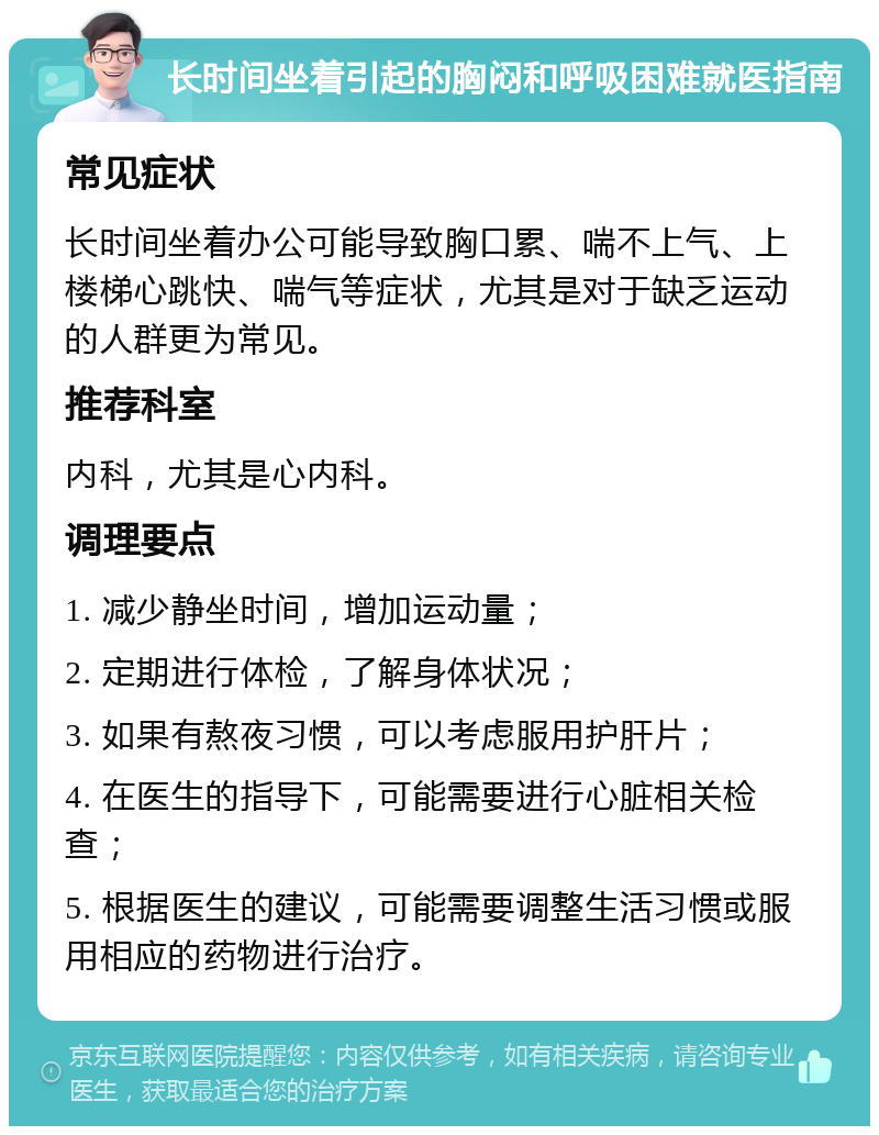 长时间坐着引起的胸闷和呼吸困难就医指南 常见症状 长时间坐着办公可能导致胸口累、喘不上气、上楼梯心跳快、喘气等症状，尤其是对于缺乏运动的人群更为常见。 推荐科室 内科，尤其是心内科。 调理要点 1. 减少静坐时间，增加运动量； 2. 定期进行体检，了解身体状况； 3. 如果有熬夜习惯，可以考虑服用护肝片； 4. 在医生的指导下，可能需要进行心脏相关检查； 5. 根据医生的建议，可能需要调整生活习惯或服用相应的药物进行治疗。