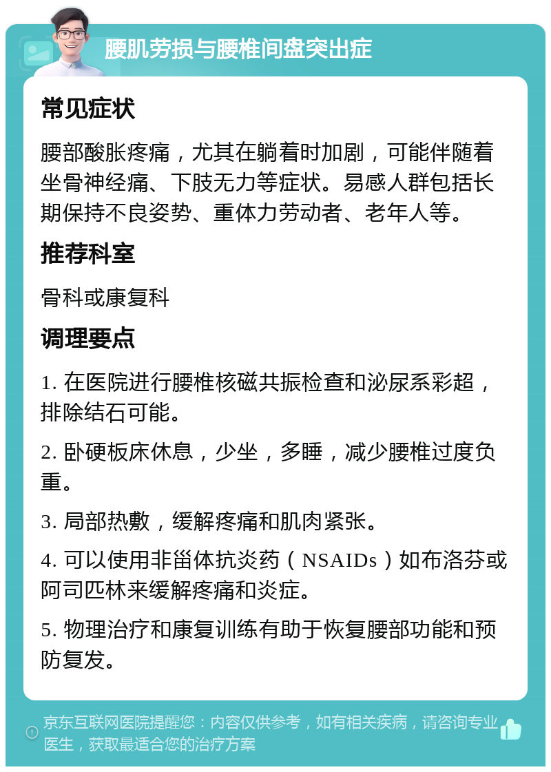 腰肌劳损与腰椎间盘突出症 常见症状 腰部酸胀疼痛，尤其在躺着时加剧，可能伴随着坐骨神经痛、下肢无力等症状。易感人群包括长期保持不良姿势、重体力劳动者、老年人等。 推荐科室 骨科或康复科 调理要点 1. 在医院进行腰椎核磁共振检查和泌尿系彩超，排除结石可能。 2. 卧硬板床休息，少坐，多睡，减少腰椎过度负重。 3. 局部热敷，缓解疼痛和肌肉紧张。 4. 可以使用非甾体抗炎药（NSAIDs）如布洛芬或阿司匹林来缓解疼痛和炎症。 5. 物理治疗和康复训练有助于恢复腰部功能和预防复发。