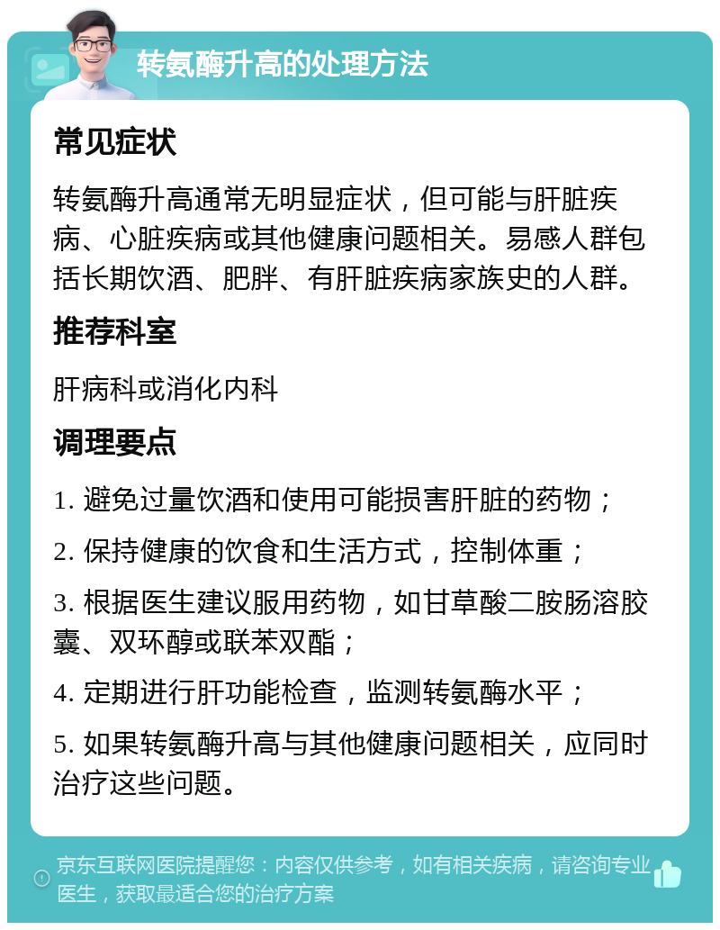 转氨酶升高的处理方法 常见症状 转氨酶升高通常无明显症状，但可能与肝脏疾病、心脏疾病或其他健康问题相关。易感人群包括长期饮酒、肥胖、有肝脏疾病家族史的人群。 推荐科室 肝病科或消化内科 调理要点 1. 避免过量饮酒和使用可能损害肝脏的药物； 2. 保持健康的饮食和生活方式，控制体重； 3. 根据医生建议服用药物，如甘草酸二胺肠溶胶囊、双环醇或联苯双酯； 4. 定期进行肝功能检查，监测转氨酶水平； 5. 如果转氨酶升高与其他健康问题相关，应同时治疗这些问题。