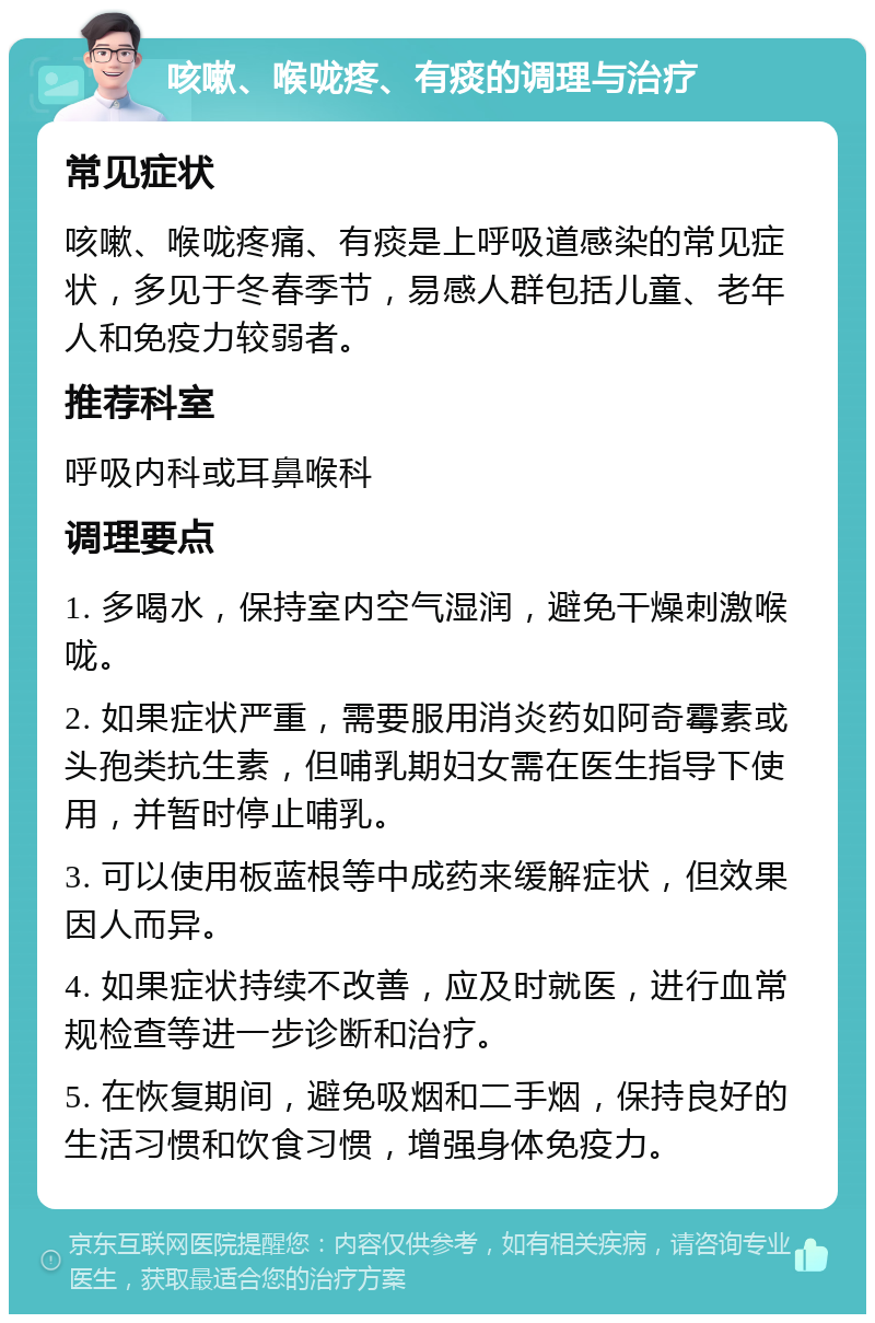 咳嗽、喉咙疼、有痰的调理与治疗 常见症状 咳嗽、喉咙疼痛、有痰是上呼吸道感染的常见症状，多见于冬春季节，易感人群包括儿童、老年人和免疫力较弱者。 推荐科室 呼吸内科或耳鼻喉科 调理要点 1. 多喝水，保持室内空气湿润，避免干燥刺激喉咙。 2. 如果症状严重，需要服用消炎药如阿奇霉素或头孢类抗生素，但哺乳期妇女需在医生指导下使用，并暂时停止哺乳。 3. 可以使用板蓝根等中成药来缓解症状，但效果因人而异。 4. 如果症状持续不改善，应及时就医，进行血常规检查等进一步诊断和治疗。 5. 在恢复期间，避免吸烟和二手烟，保持良好的生活习惯和饮食习惯，增强身体免疫力。