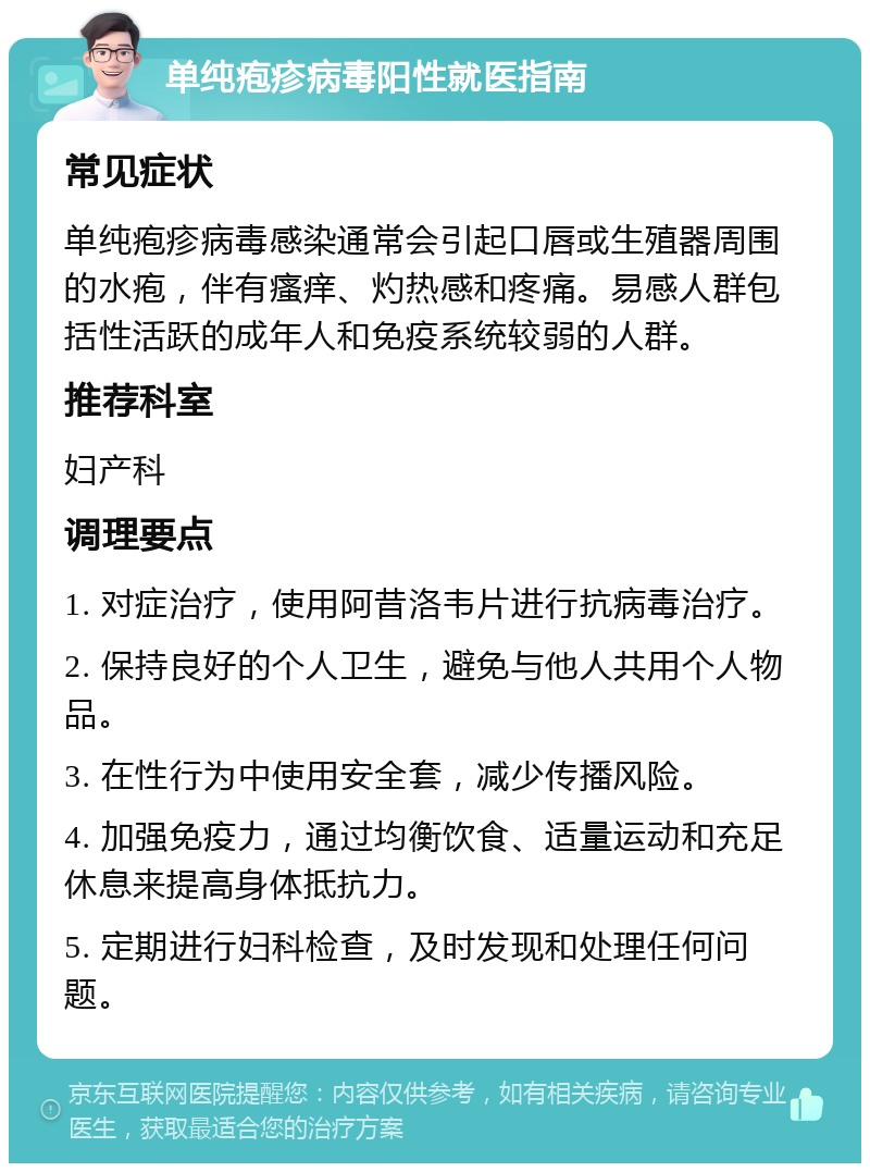 单纯疱疹病毒阳性就医指南 常见症状 单纯疱疹病毒感染通常会引起口唇或生殖器周围的水疱，伴有瘙痒、灼热感和疼痛。易感人群包括性活跃的成年人和免疫系统较弱的人群。 推荐科室 妇产科 调理要点 1. 对症治疗，使用阿昔洛韦片进行抗病毒治疗。 2. 保持良好的个人卫生，避免与他人共用个人物品。 3. 在性行为中使用安全套，减少传播风险。 4. 加强免疫力，通过均衡饮食、适量运动和充足休息来提高身体抵抗力。 5. 定期进行妇科检查，及时发现和处理任何问题。