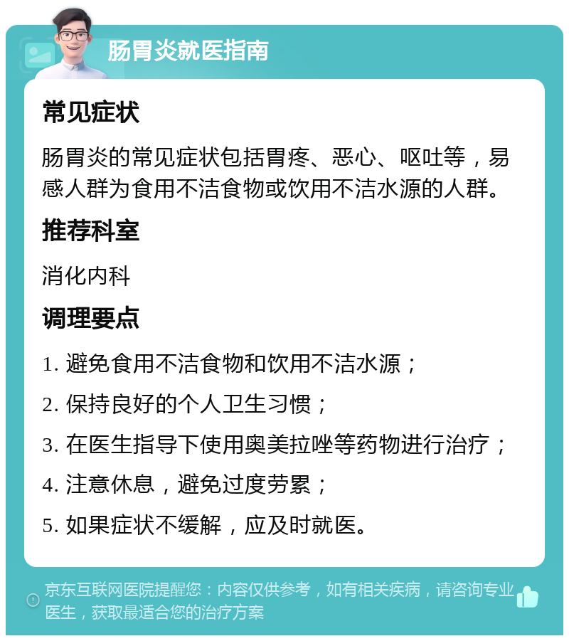 肠胃炎就医指南 常见症状 肠胃炎的常见症状包括胃疼、恶心、呕吐等，易感人群为食用不洁食物或饮用不洁水源的人群。 推荐科室 消化内科 调理要点 1. 避免食用不洁食物和饮用不洁水源； 2. 保持良好的个人卫生习惯； 3. 在医生指导下使用奥美拉唑等药物进行治疗； 4. 注意休息，避免过度劳累； 5. 如果症状不缓解，应及时就医。