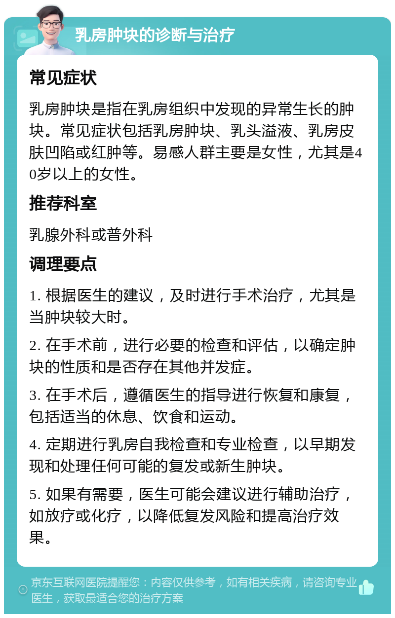 乳房肿块的诊断与治疗 常见症状 乳房肿块是指在乳房组织中发现的异常生长的肿块。常见症状包括乳房肿块、乳头溢液、乳房皮肤凹陷或红肿等。易感人群主要是女性，尤其是40岁以上的女性。 推荐科室 乳腺外科或普外科 调理要点 1. 根据医生的建议，及时进行手术治疗，尤其是当肿块较大时。 2. 在手术前，进行必要的检查和评估，以确定肿块的性质和是否存在其他并发症。 3. 在手术后，遵循医生的指导进行恢复和康复，包括适当的休息、饮食和运动。 4. 定期进行乳房自我检查和专业检查，以早期发现和处理任何可能的复发或新生肿块。 5. 如果有需要，医生可能会建议进行辅助治疗，如放疗或化疗，以降低复发风险和提高治疗效果。