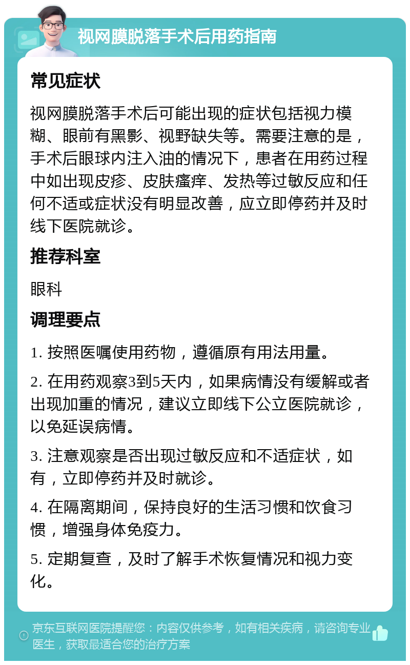 视网膜脱落手术后用药指南 常见症状 视网膜脱落手术后可能出现的症状包括视力模糊、眼前有黑影、视野缺失等。需要注意的是，手术后眼球内注入油的情况下，患者在用药过程中如出现皮疹、皮肤瘙痒、发热等过敏反应和任何不适或症状没有明显改善，应立即停药并及时线下医院就诊。 推荐科室 眼科 调理要点 1. 按照医嘱使用药物，遵循原有用法用量。 2. 在用药观察3到5天内，如果病情没有缓解或者出现加重的情况，建议立即线下公立医院就诊，以免延误病情。 3. 注意观察是否出现过敏反应和不适症状，如有，立即停药并及时就诊。 4. 在隔离期间，保持良好的生活习惯和饮食习惯，增强身体免疫力。 5. 定期复查，及时了解手术恢复情况和视力变化。