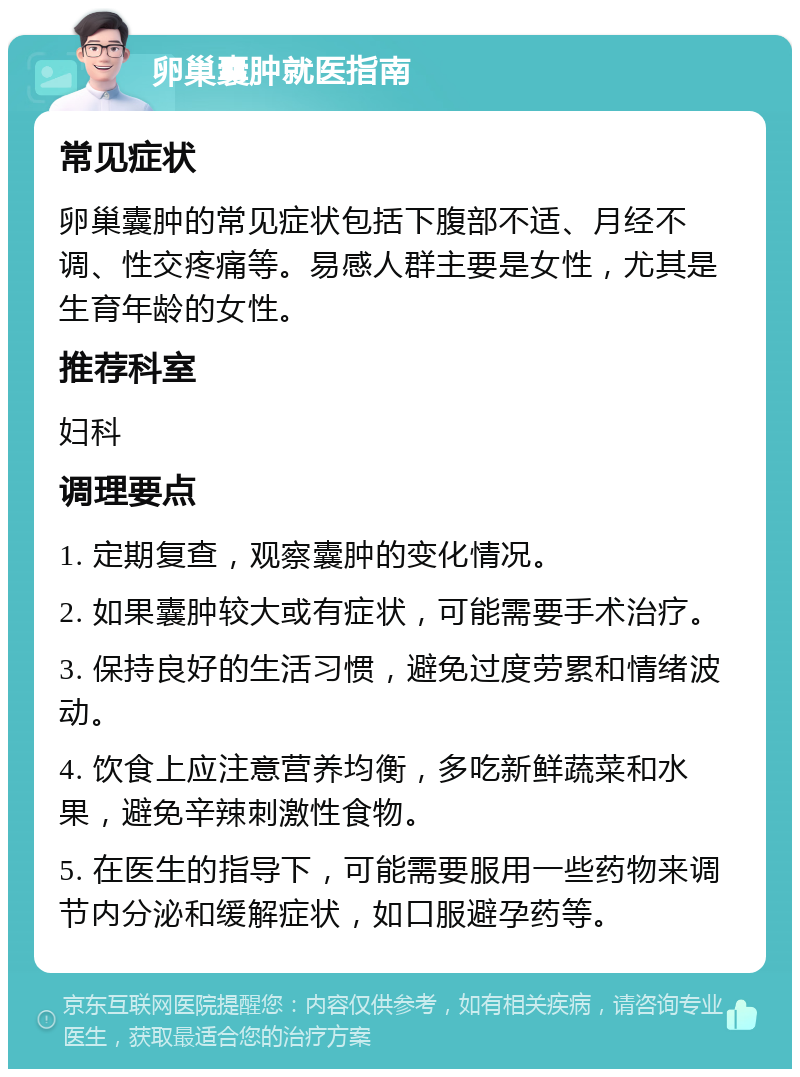 卵巢囊肿就医指南 常见症状 卵巢囊肿的常见症状包括下腹部不适、月经不调、性交疼痛等。易感人群主要是女性，尤其是生育年龄的女性。 推荐科室 妇科 调理要点 1. 定期复查，观察囊肿的变化情况。 2. 如果囊肿较大或有症状，可能需要手术治疗。 3. 保持良好的生活习惯，避免过度劳累和情绪波动。 4. 饮食上应注意营养均衡，多吃新鲜蔬菜和水果，避免辛辣刺激性食物。 5. 在医生的指导下，可能需要服用一些药物来调节内分泌和缓解症状，如口服避孕药等。