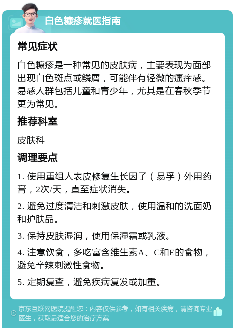 白色糠疹就医指南 常见症状 白色糠疹是一种常见的皮肤病，主要表现为面部出现白色斑点或鳞屑，可能伴有轻微的瘙痒感。易感人群包括儿童和青少年，尤其是在春秋季节更为常见。 推荐科室 皮肤科 调理要点 1. 使用重组人表皮修复生长因子（易孚）外用药膏，2次/天，直至症状消失。 2. 避免过度清洁和刺激皮肤，使用温和的洗面奶和护肤品。 3. 保持皮肤湿润，使用保湿霜或乳液。 4. 注意饮食，多吃富含维生素A、C和E的食物，避免辛辣刺激性食物。 5. 定期复查，避免疾病复发或加重。