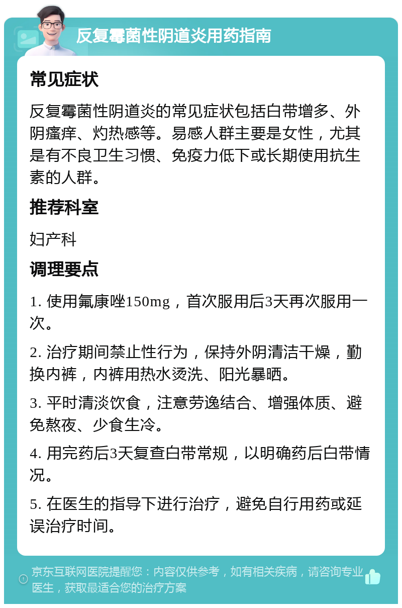 反复霉菌性阴道炎用药指南 常见症状 反复霉菌性阴道炎的常见症状包括白带增多、外阴瘙痒、灼热感等。易感人群主要是女性，尤其是有不良卫生习惯、免疫力低下或长期使用抗生素的人群。 推荐科室 妇产科 调理要点 1. 使用氟康唑150mg，首次服用后3天再次服用一次。 2. 治疗期间禁止性行为，保持外阴清洁干燥，勤换内裤，内裤用热水烫洗、阳光暴晒。 3. 平时清淡饮食，注意劳逸结合、增强体质、避免熬夜、少食生冷。 4. 用完药后3天复查白带常规，以明确药后白带情况。 5. 在医生的指导下进行治疗，避免自行用药或延误治疗时间。