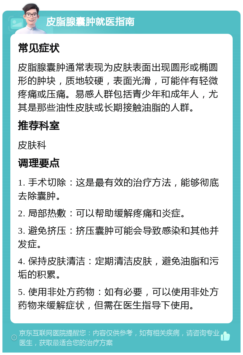 皮脂腺囊肿就医指南 常见症状 皮脂腺囊肿通常表现为皮肤表面出现圆形或椭圆形的肿块，质地较硬，表面光滑，可能伴有轻微疼痛或压痛。易感人群包括青少年和成年人，尤其是那些油性皮肤或长期接触油脂的人群。 推荐科室 皮肤科 调理要点 1. 手术切除：这是最有效的治疗方法，能够彻底去除囊肿。 2. 局部热敷：可以帮助缓解疼痛和炎症。 3. 避免挤压：挤压囊肿可能会导致感染和其他并发症。 4. 保持皮肤清洁：定期清洁皮肤，避免油脂和污垢的积累。 5. 使用非处方药物：如有必要，可以使用非处方药物来缓解症状，但需在医生指导下使用。