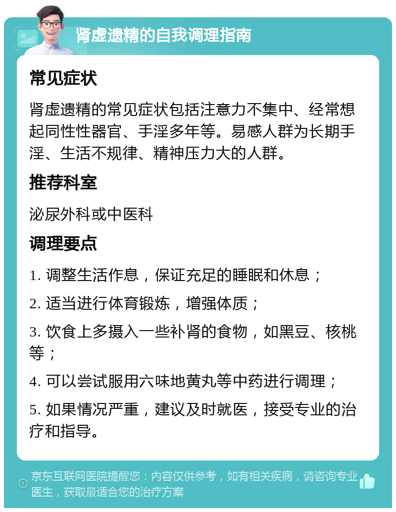 肾虚遗精的自我调理指南 常见症状 肾虚遗精的常见症状包括注意力不集中、经常想起同性性器官、手淫多年等。易感人群为长期手淫、生活不规律、精神压力大的人群。 推荐科室 泌尿外科或中医科 调理要点 1. 调整生活作息，保证充足的睡眠和休息； 2. 适当进行体育锻炼，增强体质； 3. 饮食上多摄入一些补肾的食物，如黑豆、核桃等； 4. 可以尝试服用六味地黄丸等中药进行调理； 5. 如果情况严重，建议及时就医，接受专业的治疗和指导。