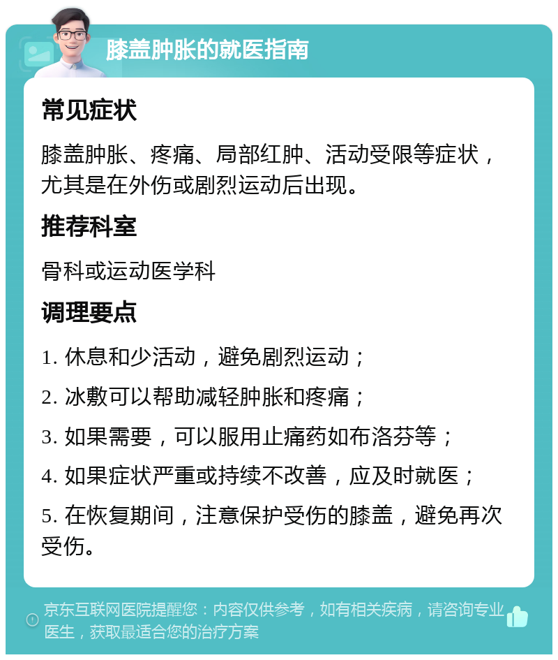 膝盖肿胀的就医指南 常见症状 膝盖肿胀、疼痛、局部红肿、活动受限等症状，尤其是在外伤或剧烈运动后出现。 推荐科室 骨科或运动医学科 调理要点 1. 休息和少活动，避免剧烈运动； 2. 冰敷可以帮助减轻肿胀和疼痛； 3. 如果需要，可以服用止痛药如布洛芬等； 4. 如果症状严重或持续不改善，应及时就医； 5. 在恢复期间，注意保护受伤的膝盖，避免再次受伤。