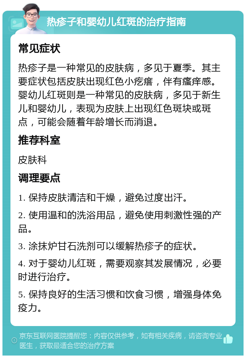 热疹子和婴幼儿红斑的治疗指南 常见症状 热疹子是一种常见的皮肤病，多见于夏季。其主要症状包括皮肤出现红色小疙瘩，伴有瘙痒感。婴幼儿红斑则是一种常见的皮肤病，多见于新生儿和婴幼儿，表现为皮肤上出现红色斑块或斑点，可能会随着年龄增长而消退。 推荐科室 皮肤科 调理要点 1. 保持皮肤清洁和干燥，避免过度出汗。 2. 使用温和的洗浴用品，避免使用刺激性强的产品。 3. 涂抹炉甘石洗剂可以缓解热疹子的症状。 4. 对于婴幼儿红斑，需要观察其发展情况，必要时进行治疗。 5. 保持良好的生活习惯和饮食习惯，增强身体免疫力。