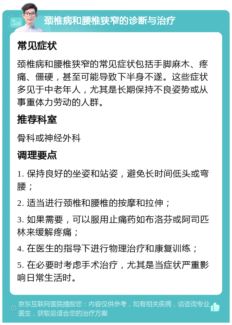 颈椎病和腰椎狭窄的诊断与治疗 常见症状 颈椎病和腰椎狭窄的常见症状包括手脚麻木、疼痛、僵硬，甚至可能导致下半身不遂。这些症状多见于中老年人，尤其是长期保持不良姿势或从事重体力劳动的人群。 推荐科室 骨科或神经外科 调理要点 1. 保持良好的坐姿和站姿，避免长时间低头或弯腰； 2. 适当进行颈椎和腰椎的按摩和拉伸； 3. 如果需要，可以服用止痛药如布洛芬或阿司匹林来缓解疼痛； 4. 在医生的指导下进行物理治疗和康复训练； 5. 在必要时考虑手术治疗，尤其是当症状严重影响日常生活时。