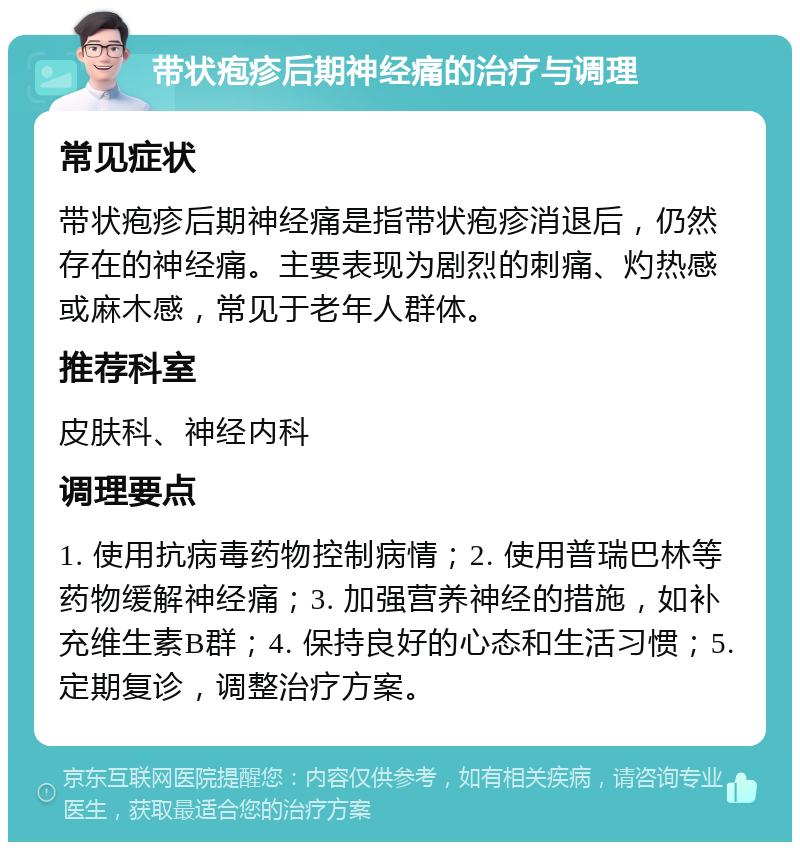 带状疱疹后期神经痛的治疗与调理 常见症状 带状疱疹后期神经痛是指带状疱疹消退后，仍然存在的神经痛。主要表现为剧烈的刺痛、灼热感或麻木感，常见于老年人群体。 推荐科室 皮肤科、神经内科 调理要点 1. 使用抗病毒药物控制病情；2. 使用普瑞巴林等药物缓解神经痛；3. 加强营养神经的措施，如补充维生素B群；4. 保持良好的心态和生活习惯；5. 定期复诊，调整治疗方案。