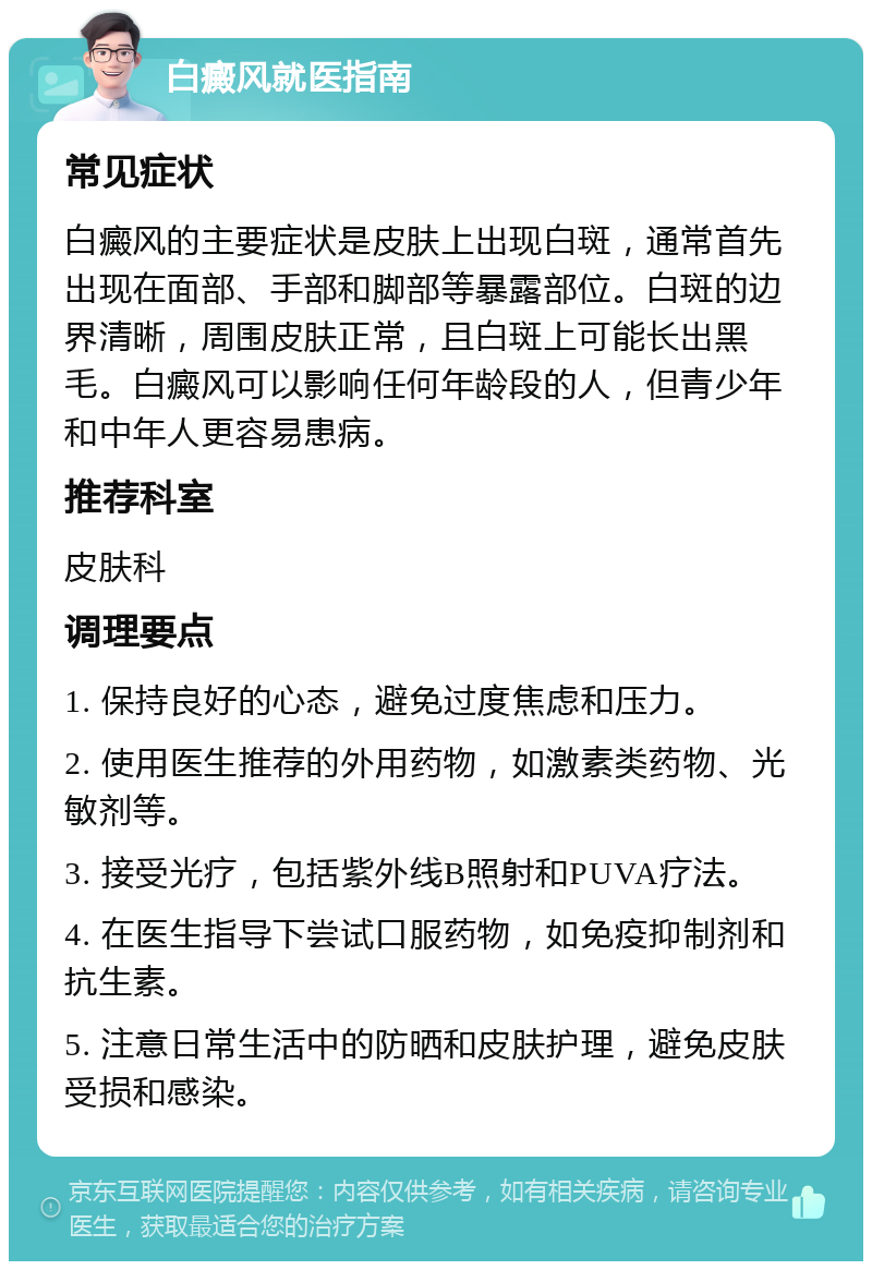 白癜风就医指南 常见症状 白癜风的主要症状是皮肤上出现白斑，通常首先出现在面部、手部和脚部等暴露部位。白斑的边界清晰，周围皮肤正常，且白斑上可能长出黑毛。白癜风可以影响任何年龄段的人，但青少年和中年人更容易患病。 推荐科室 皮肤科 调理要点 1. 保持良好的心态，避免过度焦虑和压力。 2. 使用医生推荐的外用药物，如激素类药物、光敏剂等。 3. 接受光疗，包括紫外线B照射和PUVA疗法。 4. 在医生指导下尝试口服药物，如免疫抑制剂和抗生素。 5. 注意日常生活中的防晒和皮肤护理，避免皮肤受损和感染。