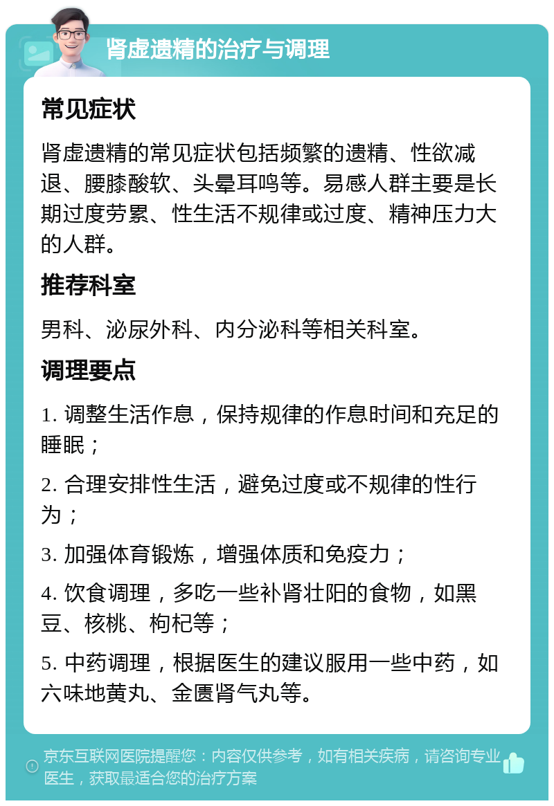 肾虚遗精的治疗与调理 常见症状 肾虚遗精的常见症状包括频繁的遗精、性欲减退、腰膝酸软、头晕耳鸣等。易感人群主要是长期过度劳累、性生活不规律或过度、精神压力大的人群。 推荐科室 男科、泌尿外科、内分泌科等相关科室。 调理要点 1. 调整生活作息，保持规律的作息时间和充足的睡眠； 2. 合理安排性生活，避免过度或不规律的性行为； 3. 加强体育锻炼，增强体质和免疫力； 4. 饮食调理，多吃一些补肾壮阳的食物，如黑豆、核桃、枸杞等； 5. 中药调理，根据医生的建议服用一些中药，如六味地黄丸、金匮肾气丸等。