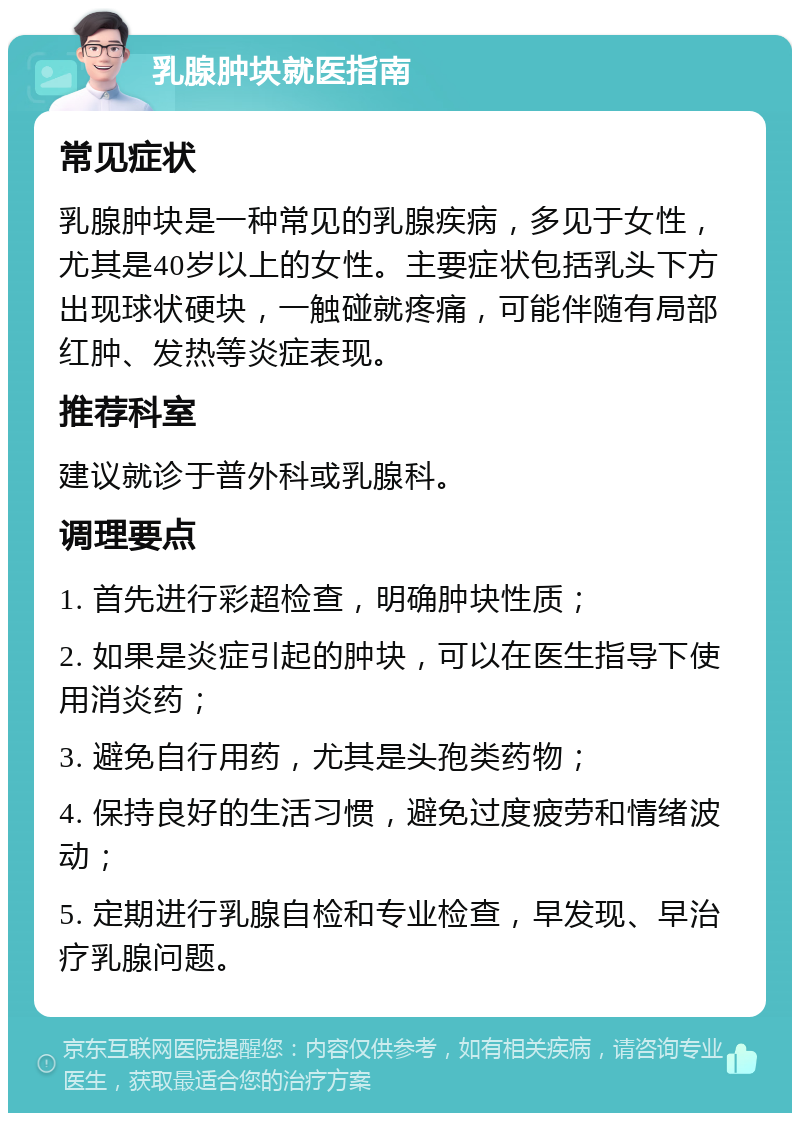 乳腺肿块就医指南 常见症状 乳腺肿块是一种常见的乳腺疾病，多见于女性，尤其是40岁以上的女性。主要症状包括乳头下方出现球状硬块，一触碰就疼痛，可能伴随有局部红肿、发热等炎症表现。 推荐科室 建议就诊于普外科或乳腺科。 调理要点 1. 首先进行彩超检查，明确肿块性质； 2. 如果是炎症引起的肿块，可以在医生指导下使用消炎药； 3. 避免自行用药，尤其是头孢类药物； 4. 保持良好的生活习惯，避免过度疲劳和情绪波动； 5. 定期进行乳腺自检和专业检查，早发现、早治疗乳腺问题。